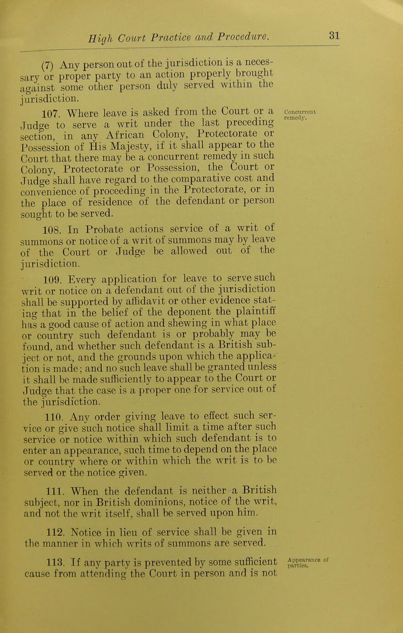 (7) Any person out of the jurisdiction is a neces- sary or proper party to an action properly brought against some other person duly served withm the jurisdiction. 107. Where leave is asked from the Court or a concunCTt Judge to serve a writ under the last preceding section, in any African Colony, Protectorate or Possession of His Majesty, if it shall appear to the Court that there may be a concurrent remedy m such Colony, Protectorate or Possession, the Court or Judge shall have regard to the comparative cost and convenience of proceeding in the Protectorate, or in the place of residence of the defendant or person sought to be served. 108. In Probate actions service of a writ of summons or notice of a writ of summons may by leave of the Court or Judge be allowed out of the jurisdiction. 109. Every application for leave to serve such writ or notice on a defendant out of the jurisdiction shall be supported by affidavit or other evidence stat- ing that in the belief of the deponent the plaintiff has a good cause of action and shewing in what place or country such defendant is or probably may be found, and whether such defendant is a British sub- ject or not, and the grounds upon which the applica^ tion is made; and no such leave shall be granted unless it shall be made sufficiently to appear to the Court or Judge that the case is a proper one for service out of the jurisdiction. 110. Any order giving leave to effect such ser- vice or give such notice shall limit a time after such service or notice within which such defendant is to enter an appearance, such time to depend on the place or country where or within which the writ is to be served or the notice given. 111. When the defendant is neither a British subject, nor in British dominions, notice of the writ, and not the writ itself, shall be served upon him. 112. Notice in lieu of service shall be given in the manner in which writs of summons are served. 113. If any party is prevented by some sufficient ^^S cause from attending the Court in person and is not