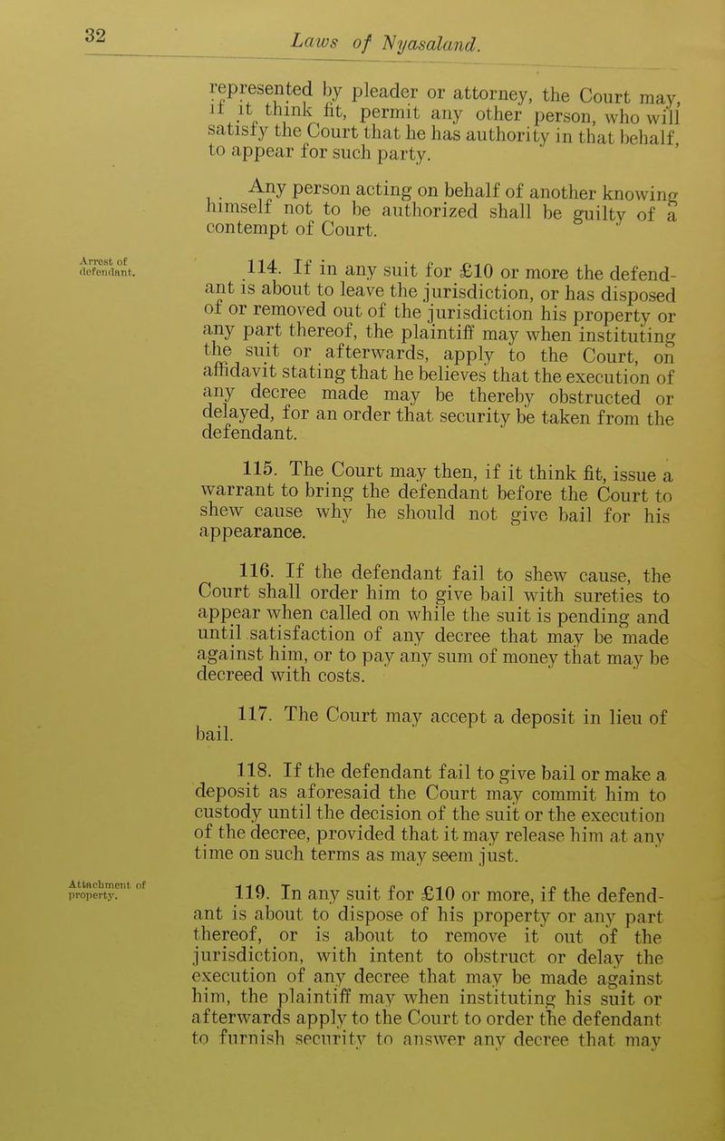 represented by pleader or attorney, the Court raay, It It think fit, permit any other person, who will satisly the Court that he has authority in that behalf to appear for such party. Any person acting on behalf of another knowing himself not to be authorized shall be ffuiltv of a contempt of Court. rtefemtant. 114. If iu auy suit for £10 or more the defend- ant is about to leave the jurisdiction, or has disposed of or removed out of the jurisdiction his property or any part thereof, the plaintiff may when instituting the suit or afterwards, apply to the Court, on affidavit stating that he believes that the execution of any decree made may be thereby obstructed or delayed, for an order that security be taken from the defendant. 115. The Court may then, if it think fit, issue a warrant to bring the defendant before the Court to shew cause why he should not give bail for his appearance. 116. If the defendant fail to shew cause, the Court shall order him to give bail with sureties to appear when called on while the suit is pending and until satisfaction of any decree that may be made against him, or to pay any sum of money that may be decreed with costs. 117. The Court may accept a deposit in lieu of bail. 118. If the defendant fail to give bail or make a deposit as aforesaid the Court may commit him to custody until the decision of the suiit or the execution of the decree, provided that it may release him at any time on such terms as may seem jiist. ^ro^erty?^ °' 119. lu auy suit for £10 or more, if the defend- ant is about to dispose of his property or any part thereof, or is about to remove it out of the jurisdiction, with intent to obstruct or delay the execution of any decree that may be made against him, the plaintiff may when instituting his suit or afterwards apply to the Court to order the defendant to furnish security to answer any decree that may