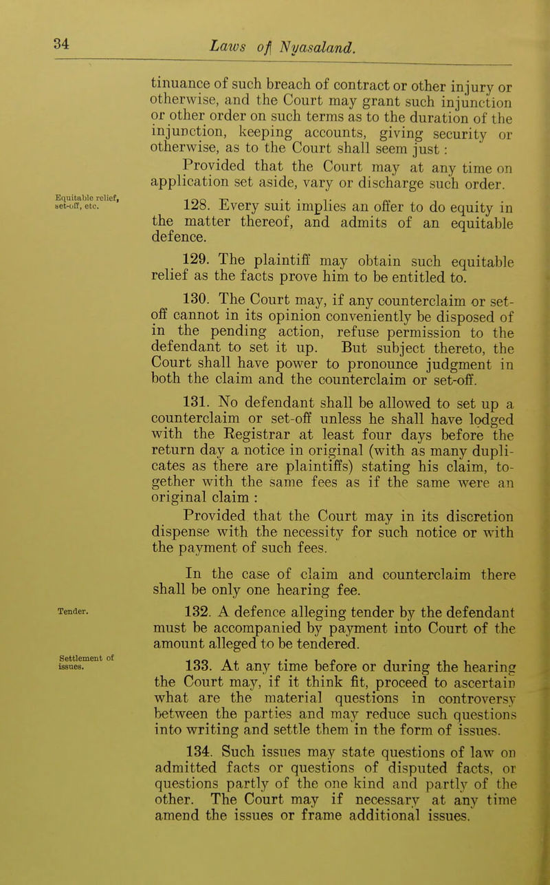 Equitable rcliefi set-uCF, etc. Tender, Settlement of issues. tinuance of such breach of contract or other injury or otherwise, and the Court may grant such injunction or other order on such terms as to the duration of the injunction, keeping accounts, giving security or otherwise, as to the Court shall seem just: Provided that the Court may at any time on application set aside, vary or discharge such order. 128. Every suit implies an offer to do equity in the matter thereof, and admits of an equitable defence. 129. The plaintiff may obtain such equitable relief as the facts prove him to be entitled to. 130. The Court may, if any counterclaim or set- off cannot in its opinion conveniently be disposed of in the pending action, refuse permission to the defendant to set it up. But subject thereto, the Court shall have power to pronounce judgment in both the claim and the counterclaim or set-off. 131. No defendant shall be allowed to set up a counterclaim or set-off unless he shall have lodged with the Registrar at least four days before the return day a notice in original (with as many dupli- cates as there are plaintiffs) stating his claim, to- gether with the same fees as if the same were an original claim : Provided that the Court may in its discretion dispense with the necessity for such notice or with the payment of such fees. In the case of claim and counterclaim there shall be only one hearing fee. 132. A defence alleging tender by the defendant must be accompanied by payment into Court of the amount alleged to be tendered. 133. At any time before or during the hearing the Court may, if it think fit, proceed to ascertain what are the material questions in controversy between the parties and ma}'' reduce such questions into writing and settle them in the form of issues. 134. Such issues may state questions of law on admitted facts or questions of disputed facts, or questions partly of the one kind and partly of the other. The Court may if necessary at any time amend the issues or frame additional issues.