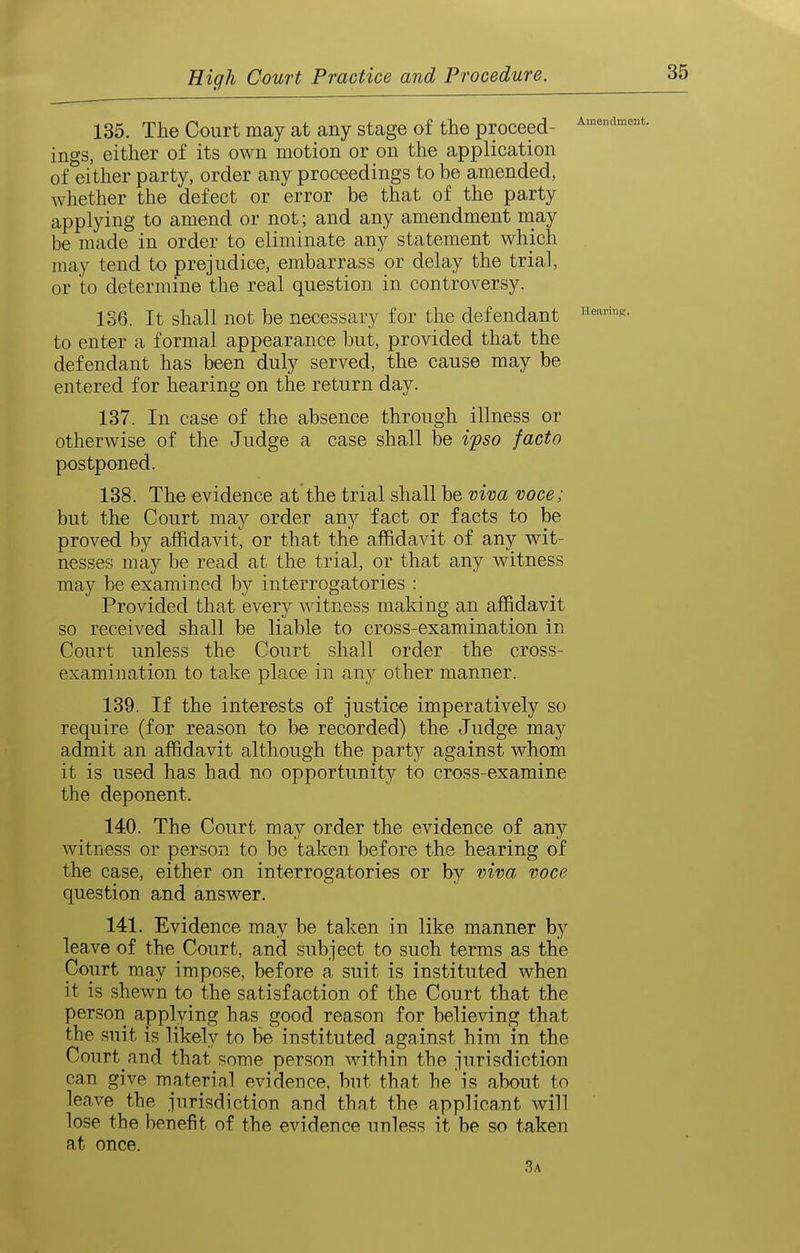 Amendment. 135. The Court may at any stage of the proceed- ings, either of its own motion or on the application of either party, order any proceedings to be amended, whether the defect or error be that of the party applying to amend or not; and any amendment niay be made in order to eliminate any statement which may tend to prejudice, embarrass or delay the trial, or to determine the real question in controversy. 136. It shall not be necessary for the defendant to enter a formal appearance but, provided that the defendant has been duly served, the cause may be entered for hearing on the return day. 137. In case of the absence through illness or otherwise of the Judge a case shall be ifso facto postponed. 138. The evidence at the trial shall be vim voce; but the Court may order any fact or facts to be proved by affidavit, or that the affidavit of any wit- nesses may be read at the trial, or that any witness may be examined by interrogatories : Provided that every witness making an affidavit so received shall be liable to cross-examination in Court unless the Court shall order the cross- examination to take place in any other manner. 139. If the interests of justice imperatively so require (for reason to be recorded) the Judge may admit an affidavit although the party against whom it is used has had no opportunity to cross-examine the deponent. 140. The Court may order the evidence of any witness or person to be taken before the hearing of the case, either on interrogatories or by viva voce question and answer. 141. Evidence may be taken in like manner by leave of the Court, and subject to such terms as the Court may impose, before a suit is instituted when it is shewn to the satisfaction of the Court that the person applying has good reason for believing that the suit is likely to be instituted against him in the Court and that some person within the jurisdiction can give material evidence, but that he is about to leave the jurisdiction and that the applicant will lose the benefit of the evidence unless it be so taken at once. 3a