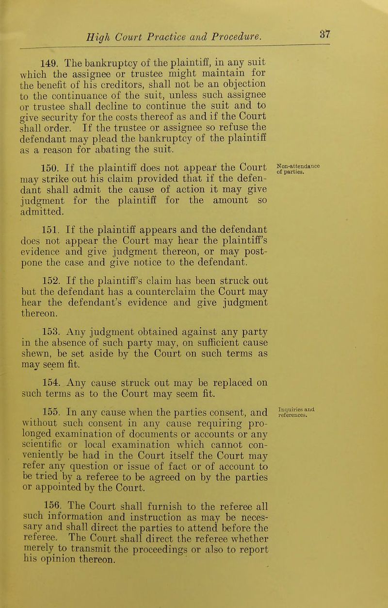 B7 149. The bankruptcy of the plaintiff, in any suit which the assignee or trustee might maintain for the benefit of his creditors, shall not be an objection to the continuance of the suit, unless such assignee or trustee shall decline to continue the suit and to give security for the costs thereof as and if the Court shall order. If the trustee or assignee so refuse the defendant may plead the bankruptcy of the plaintiff as a reason for abating the suit. 150. If the plaintiff does not appear the Court ^f°^;^J^|g^'^*'=' may strike out his claim provided that if the defen- dant shall admit the cause of action it may give judgment for the plaintiff for the amount so admitted. 151. If the plaintiff appears and the defendant does not appear the Court may hear the plaintiff's evidence and give judgment thereon, or may post- pone the case and give notice to the defendant. 152. If the plaintiff's claim has been struck out but the defendant has a counterclaim the Court may hear the defendant's evidence and give judgment thereon. 153. Any judgment obtained against any party in the absence of such party may, on sufficient cause shewn, be set aside by the Court on such terms as may seem fit. 154. Any cause struck out may be replaced on such terms as to the Court may seem fit. 155. In any cause when the parties consent, and refSencL!'''^ without such consent in any cause requiring pro- longed examination of documents or accounts or any scientific or local examination which cannot con- veniently be had in the Court itself the Court may refer any question or issue of fact or of account to be tried by a referee to be agreed on by the parties or appointed by the Court. 156. The Court shall furnish to the referee all such information and instruction as may be neces- sary and shall direct the parties to attend before the referee. The Court shall direct the referee whether merely to transmit the proceedings or also to report his opinion thereon.