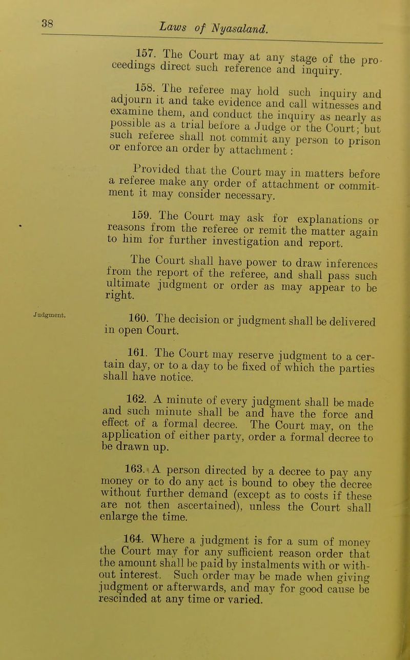 Judgment. n..A^^^' J-^^ ^^^ Stage of the pro- ceedings direct such reference and inquiry. .A^^^^' J^^^Z^^?''^^ '^^ ^^^^d s^cl^ inquiry and adjourn it and take evidence and call witnesses and examine them, and conduct the inquiry as nearly as possible as a trial before a Judge or the Court; but sucli referee shall not commit any person to prison or enforce an order by attachment: Provided that the Court may in matters before a referee make any order of attachment or commit- ment It may consider necessary. 159 The Court may ask for explanations or reasons from the referee or remit the matter again to him for further investigation and report. The Court shall have power to draw inferences from the report of the referee, and shall pass such ultimate judgment or order as may appear to be right. 160. The decision or judgment shall be delivered m open Court. 161. The Court may reserve judgment to a cer- tain day, or to a day to be fixed of which the parties shall have notice. 162. A minute of every judgment shall be made and such minute shall be and have the force and effect of a formal decree. The Court may, on the application of either party, order a formal decree to be drawn up. 163. A person directed by a decree to pay any money or to do any act is bound to obey the decree without further demand (except as to costs if these are not then ascertained), unless the Court shall enlarge the time. 164. Where a judgment is for a sum of money the Court may for any sufficient reason order that the amount shall be paid by instalments with or with- out interest. Such order may be made when giving judgment or afterwards, and may for good cause be rescinded at any time or varied.