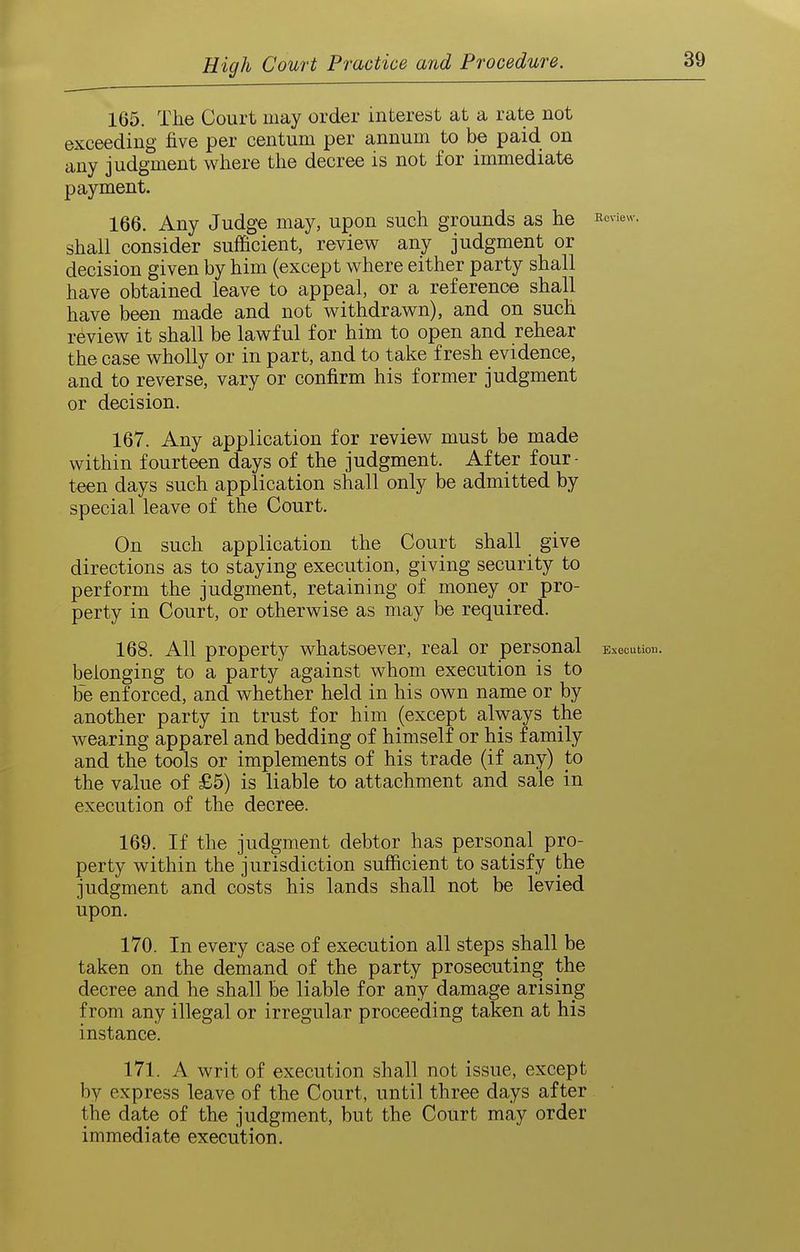 165. The Court may order interest at a rate not exceeding five per centum per annum to be paid on any judgment where the decree is not for immediate payment. 166. Any Judg^ may, upon such grounds as he i^cview. shall consider sufficient, review any judgment or decision given by him (except where either party shall have obtained leave to appeal, or a reference shall have been made and not withdrawn), and on such review it shall be lawful for him to open and rehear the case wholly or in part, and to take fresh evidence, and to reverse, vary or confirm his former judgment or decision. 167. Any application for review must be made within fourteen days of the judgment. After four- teen days such application shall only be admitted by special leave of the Court. On such application the Court shall give directions as to staying execution, giving security to perform the judgment, retaining of money or pro- perty in Court, or otherwise as may be required. 168. All property whatsoever, real or personal Elocution, belonging to a party against whom execution is to be enforced, and whether held in his own name or by another party in trust for him (except always the wearing apparel and bedding of himself or his family and the tools or implements of his trade (if any) to the value of £5) is liable to attachment and sale in execution of the decree. 169. If the judgment debtor has personal pro- perty within the jurisdiction sufficient to satisfy the judgment and costs his lands shall not be levied upon. 170. In every case of execution all steps shall be taken on the demand of the party prosecuting the decree and he shall be liable for any damage arising from any illegal or irregular proceeding taken at his instance. 171. A writ of execution shall not issue, except by express leave of the Court, until three days after the date of the judgment, but the Court may order immediate execution.