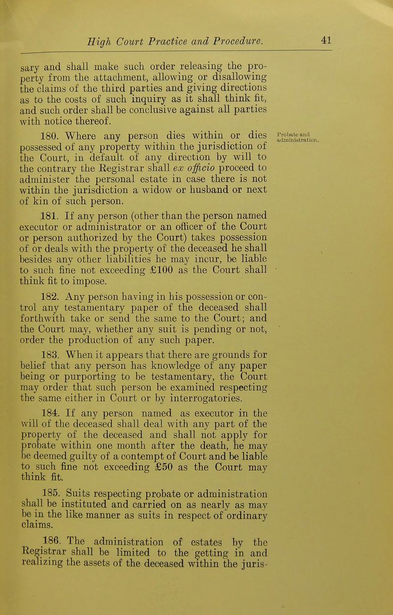 saiy and shall make such order releasing the pro- perty from the attachment, allowing or disallowing the claims of the third parties and giving directions as to the costs of such inquiry as it shall think fit, and such order shall be conclusive against all parties with notice thereof. 180. Where any person dies within oi dies .^^^^^^-^^i^tratic possessed of any property within the jurisdiction of the Court, in default of any direction by will to the contrary the Registrar shall ex officio proceed to administer the personal estate in case there is not within the jurisdiction a widow or husband or next of kin of such person. 181. If any person (other than the person named executor or administrator or an officer of the Court or person authorized by the Court) takes possession of or deals with the property of the deceased he shall besides any other liabilities he may incur, be liable to such fine not exceeding £100 as the Court shall ■ think fit to impose. 182. Any person having in his possession or con- trol any testamentary paper of the deceased shall forthwith take or send the same to the Court; and the Court may, whether any suit is pending or not, order the production of any such paper. 183. When it appears that there are grounds for belief that any person has knowledge of any paper being or purporting to be testamentary, the Court may order that such person be examined respecting the same either in Court or by interrogatories. 184. If any person named as executor in the will of the deceased shall deal with any part of the property of the deceased and shall not apply for probate within one month after the death, he may h% deemed guilty of a contempt of Court and be liable to such fine not exceeding £50 as the Court may think fit. 185. ^ Suits respecting probate or administration shall be instituted and carried on as nearly as may be in the like manner as suits in respect of ordinary claims, 186. The administration of estates by the Registrar shall be limited to the getting in and realizing the assets of the deceased within the juris-