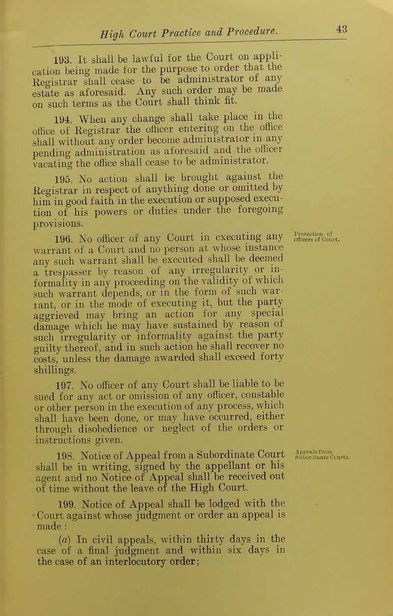 193. It shall be lawful for the Court on appli- cation being made for the purpose to order that the Reeistrar shall cease to be administrator of any estate as aforesaid. Any such order may be made on such terms as the Court shall think fit. 194. When any change shall take place in the office of Registrar the ofhcer entering on the office shall without any order become administrator m any pending administration as aforesaid and the officer vacating the office shall cease to be administrator. 195. No action shall be brought against the Registrar in respect of anything done or omitted by him in good faith in the execution or supposed execu- tion of his powers or duties under the foregoing provisions, 196. No officer of any Court in executing any Si^Tco«rt. warrant of a Court and no person at whose instance any such warrant shall be executed shall be deemed a trespasser by reason of any irregularity or in- formality in any proceeding on the validity of which such warrant depends, or in the form of such war- rant, or in the mode of executing it, but the party aggrieved may bring an action for any special damage which he may have sustained by reason of such irregularity or informality against the party guilty thereof, and in such action he shall recover no costs, unless the damage awarded shall exceed forty shillings. 197. No officer of any Court shall be liable to be sued for any act or omission of any officer, constable or other person in the execution of any process, which shall have been done, or may have occurred, either through disobedience or neglect of the orders or instructions given. 198. Notice of Appeal from a Subordinate Court Subordinate Ccufts. shall be in writing, signed by the appellant or his . agent and no Notice of Appeal shall be received out of time without the leave of the High Court. 199. Notice of Appeal shall be lodged with the • Court against whose judgment or order an appeal is made : {a) In civil appeals, within thirty days in the case of a final judgment and within six days in the case of an interlocutory order;