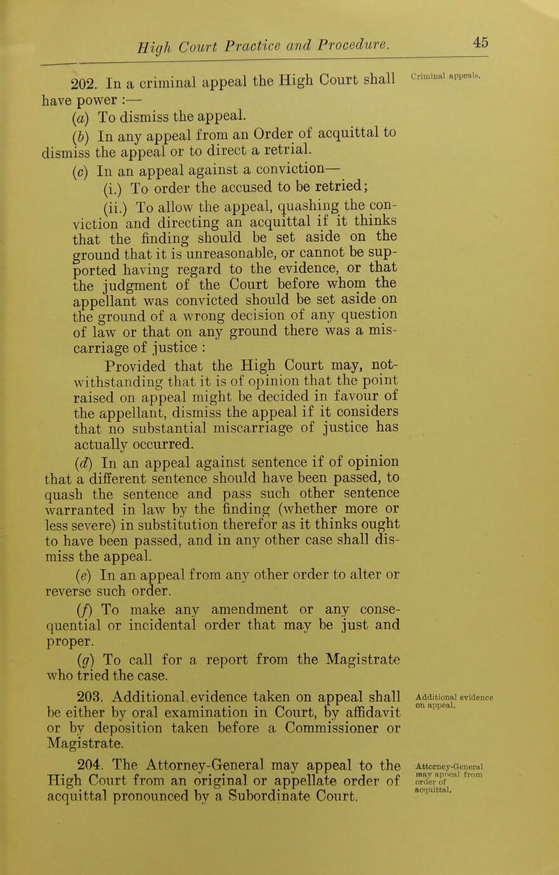 202. In a criminal appeal the High Court shall ^-'^ '-''^ have power :— {a) To dismiss the appeal. \h) In any appeal from an Order of acquittal to dismiss the appeal or to direct a retrial, (c) In an appeal against a conviction— (i.) To order the accused to be retried; (ii.) To allow the appeal, quashing the con- viction and directing an acquittal if it thinks that the finding should be set aside on the ground that it is unreasonable, or cannot be sup- ported having regard to the evidence, or that the judgment of the Court before whom the appellant was convicted should be set aside on the ground of a wrong decision of any question of law or that on any ground there was a mis- carriage of justice : Provided that the High Court may, not- withstanding that it is of opinion that the point raised on appeal might be decided in favour of the appellant, dismiss the appeal if it considers that no substantial miscarriage of justice has actually occurred. {d) In an appeal against sentence if of opinion that a different sentence should have been passed, to quash the sentence and pass such other sentence warranted in law by the finding (whether more or less severe) in substitution therefor as it thinks ought to have been passed, and in any other case shall dis- miss the appeal. {e) In an appeal from any other order to alter or reverse such order. (/) To make any amendment or any conse- quential or incidental order that may be just and proper. {g) To call for a report from the Magistrate who tried the case. 203. Additional, evidence taken on appeal shall be either by oral examination in Court, By affidavit or by deposition taken before a Commissioner or Magistrate. 204. The Attorney-General may appeal to the Attorney-Gen era I -r-r» 1 /->« J i» • • 1 n i t p may nnnciil from High Court from an original or appellate order of order of acquittal pronounced by a Subordinate Court. noqmttni. Additional evidence on appeal.