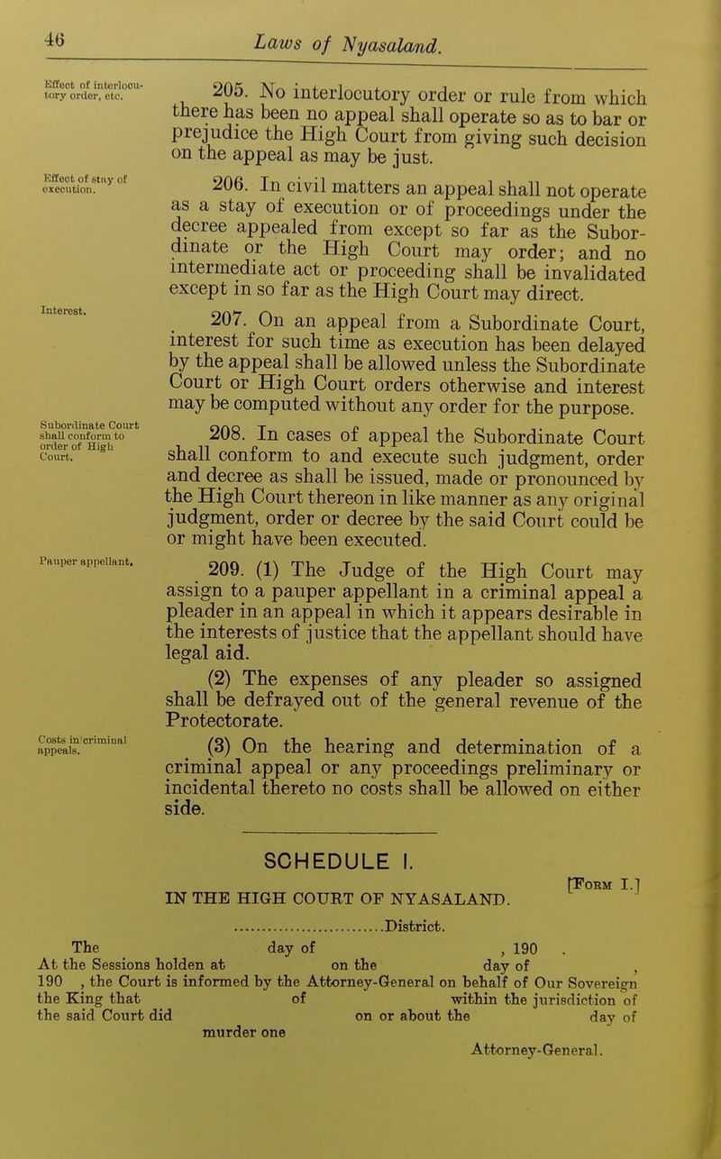 Effect of interlocu- tory order, etc. Kffect of sttiy of execution. Interest. Subordinate Court shall conform to order of High Court. Pauper appellant. Costs in'criminal appeals. 20o. No interlocutory order or rule from which there has been no appeal shall operate so as to bar or prejudice the High Court from giving such decision on the appeal as may be just. 206. In civil matters an appeal shall not operate as a stay of execution or of proceedings under the decree appealed from except so far as the Subor- dinate or the High Court may order; and no intermediate act or proceeding shall be invalidated except m so far as the High Court may direct. 207. On an appeal from a Subordinate Court, interest for such time as execution has been delayed by the appeal shall be allov^ed unless the Subordinate Court or High Court orders otherwise and interest may be computed without any order for the purpose. 208. In cases of appeal the Subordinate Court shall conform to and execute such judgment, order and decree as shall be issued, made or pronounced by the High Court thereon in like manner as any original judgment, order or decree by the said Court could be or might have been executed. 209. (1) The Judge of the High Court may assign to a pauper appellant in a criminal appeal a pleader in an appeal in which it appears desirable in the interests of justice that the appellant should have legal aid. (2) The expenses of any pleader so assigned shall be defrayed out of the general revenue of the Protectorate. (3) On the hearing and determination of a criminal appeal or any proceedings preliminary or incidental thereto no costs shall be allowed on either side. SCHEDULE I. IN THE HIGH COURT OF NYASALAND. District. day of ,190 (TORM I.] The At the Sessions holden at on the day of 190 , the Court is informed by the Attorney-General on behalf of Our Sovereign the King that of within the jurisdiction of the said Court did on or about the day of murder one Attorney-General.