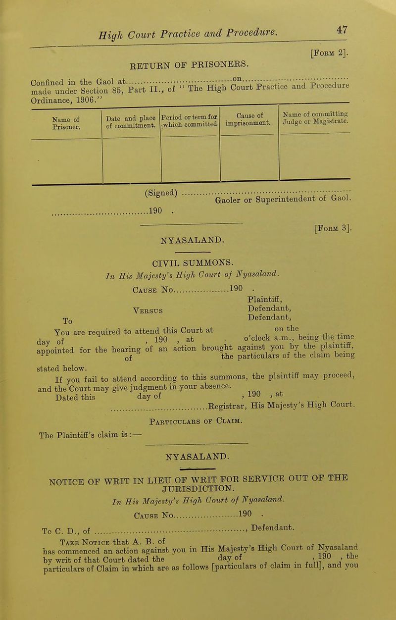 RETUEN OF PRISONERS. [FOEM 2]. .on. Name of Prisoner. Date and place of commitment. Period or term for •jwhich committed Cause of imprisonment. Name of committing Judge or Magistrate. (Signed) ..190 . Gaoler or Superintendent of Gaol. [Form 3]. NY AS ALAND. To CIVIL SUMMONS. In His Majesty's High Court of Nyasaland. Cause No 190 . Plaintiff, Versus Defendant, Defendant, You are required to attend this Court at on the , of ^ , 190 , at o'clock a.m., being the time appointed for the hearing of an action brought against you by the plaintiff, of the particulars of the claim being stated below. If you fail to attend according to this summons, the plaintiff may proceed, and the Court may give judgment in your absence. Dated this day of , 190 , at Registrar, His Majesty's High Court. Particulars of Claim. The Plaintiff's claim is: — NYASALAND. NOTICE OF WRIT IN LIEU OF WRIT FOR SERVICE OUT OF THE JURISDICTION. In Bis Majesty's High Court of Nyasaland. Cause No 190 . To C. D., of ' Defendant. Take Notice that A. B. of xr- i n l s-kj i j has commenced an action against you in His Majesty's High Court of Nyasaland by writ of that Court dated the day of lyu , tlie particulars of Claim in which are as follows [particulars of claim in full], and you