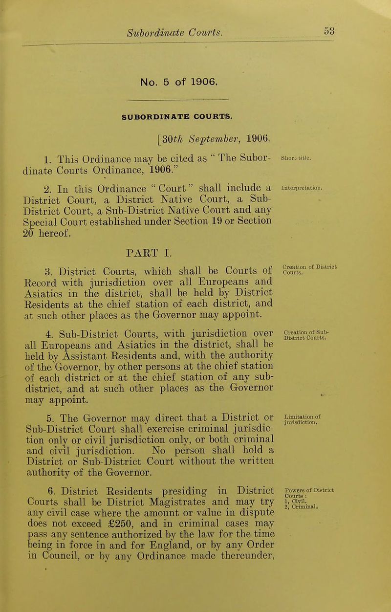 No. 5 of 1906. SUBORDINATE COURTS. [SOth September, 1906. 1. This Ordinance may be cited as  The Subor- dinate Courts Ordinance, 1906. 2. In this Ordinance  Court shall include a District Court, a District Native Court, a Sub- District Court, a Sub-District Native Court and any Special Court established under Section 19 or Section 20 hereof, PART I. 3. District Courts, which shall be Courts of Record with jurisdiction over all Europeans and Asiatics in the district, shall be held by District Residents at the chief station of each district, and at such other places as the Governor may appoint. 4. Sub-District Courts, with jurisdiction over all Europeans and Asiatics in the district, shall be held by Assistant Residents and, with the authority of the Governor, by other persons at the chief station of each district or at the chief station of any sub- district, and at such other places as the Governor may appoint. 5. The Governor may direct that a District or Sub-District Court shall exercise criminal jurisdic- tion only or civil jurisdiction only, or both criminal and civil jurisdiction. No person shall hold a District or Sub-District Court without the written authority of the Governor. 6. District Residents presiding in District Courts shall be District Magistrates and may try any civil case where the amount or value in dispute does not exceed £250, and in criminal cases may pass any sentence authorized by the law for the time being in force in and for England, or by any Order in Council, or by any Ordinance made thereunder, Short litlc. Intei'prctatiou. Creation of District Courts. Creation of Sub- District Courts. Limitation of iuriscliction. Powers of District Courts : 1, Civil. 2, Criminal.