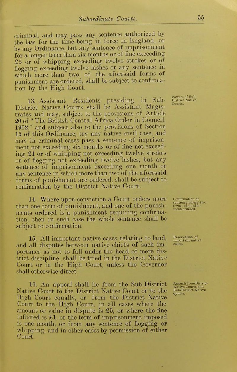 criminal, and may pass any sentence authorized by the law for the time being in force in England, or by any Ordinance, but any sentence of imprisonment for a longer term than six months or of fine exceeding £5 or of whipping exceeding twelve strokes or of flogging exceeding twelve lashes or any sentence in which more than two of the aforesaid forms of punishment are ordered, shall be subject to confirma- tion by the High Court. 13. Assistant Residents presiding in Sub- District Native Courts shall be Assistant Magis- trates and may, subject to the provisions of Article 20 of  The British Central Africa Order in Council, 1902, and subject also to the provisions of Section 15 of this Ordinance, try any native civil case, and may in criminal cases pass a sentence of imprison- ment not exceeding six months or of fine not exceed- ing £1 or of whipping not exceeding twelve strokes or of flogging not exceeding twelve lashes, but any sentence of imprisonment exceeding one month or any sentence in which more than two of the aforesaid forms of punishment are ordered, shall be subject to confirmation by the District Native Court. 14. Where upon conviction a Court orders more than one form of punishment, and one of the punish- ments ordered is a punishment requiring confirma- tion, then in such case the whole sentence shall be subject to confirmation. 15. All important native cases relating to land, and all disputes between native chiefs of such im- portance as not to fall under the head of mere dis- trict discipline, shall be tried in the District Native Court or in the High Court, unless the Governor shall otherwise direct. Powers of Sub- District Native Uouvts. Confii'mation of sentence where two forms of punish- ment ordered. Reservation of important native cases. 16. An appeal shall lie from the Sub-District Native Court to the District Native Court or to the High Court equally, or from the District Native Court to the High Court, in all cases where the amount or value in dispute is £5, or where the fine inflicted is £1, or the term of imprisonment imposed is one month, or from any sentence of flogging or whipping, and in other cases by permission of either Court. Appeals tromDisfrict. Native Courts and Sub-District Native Qourts.
