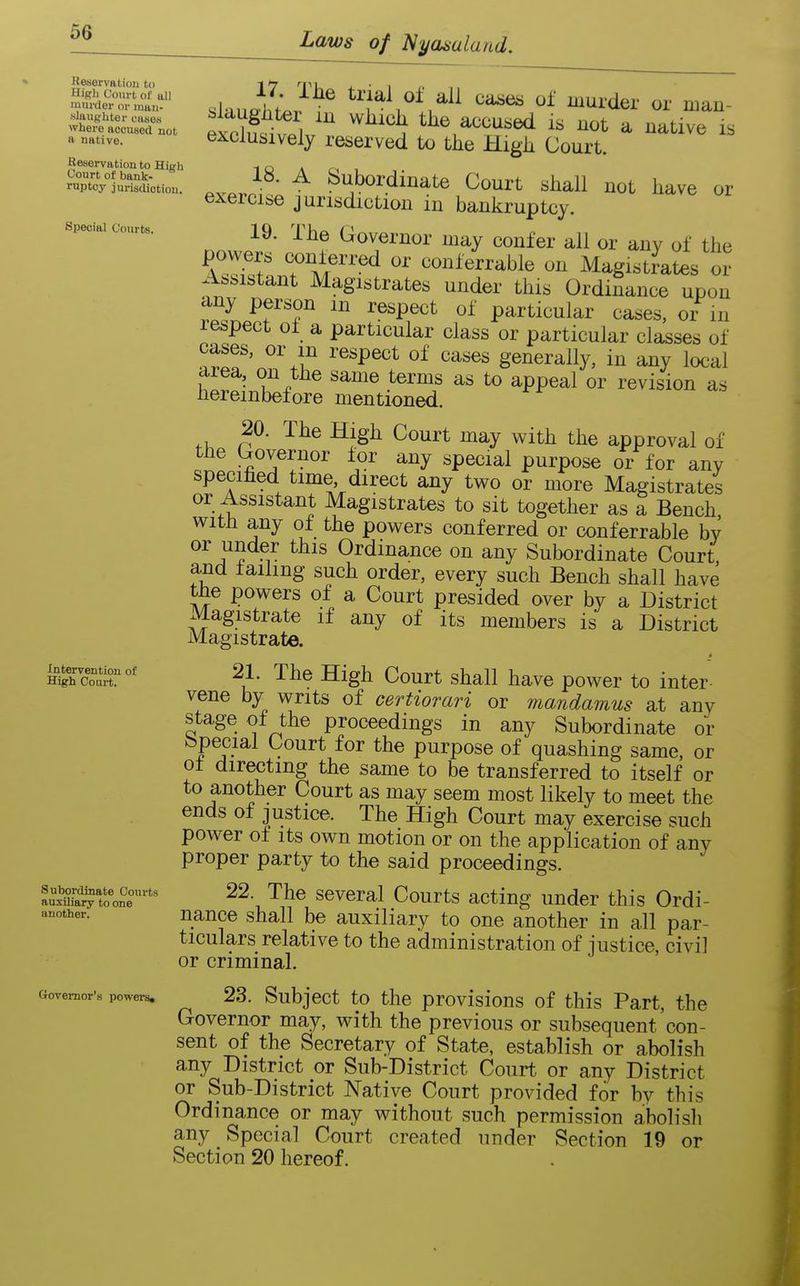 Reservation to High Court of all murtler or mau- slangUtor cases where accused not a native. Reservation to HiRh Court of bank- ruptcy jurisdiction. Special Courts. Intervention of High Court. Subordinate Courts auxiliary to one another. Governor's powers* slauJhf^r^ tr ai o± all ca^es of murder or man- slaugliter in wliicli the accused is not a native is exclusively reserved to the High Court. 18. A Subordinate Court shall not have or exercise jurisdiction in bankruptcy. nnw.l^ ^^f ^o^ernor may confer all or any of the power, conferred or conferrable on Magistrates or Assistant Magistrates under this Ordinance upon any person m respect of particular cases, or in 1 expect of a particular class or particular classes of cases, or m respect of cases generally, in any local area, on the same terms as to appeal or revision as hereinbefore mentioned. 20. The High Court may with the approval of the Governor for any special purpose or for any specihed time direct any two or more Magistrates or Assistant Magistrates to sit together as a Bench with any of the powers conferred or conferrable by or under this Ordinance on any Subordinate Court and failing such order, every such Bench shall have the powers of a Court presided over by a District Magistrate if any of its members is a District Magistrate. i ^^^ ^^^^ Court shall have power to inter- vene by writs of certiorari or mandamus at any stage of the proceedings in any Subordinate or fepecial Court for the purpose of quashing same, or of directing the same to be transferred to itself or to another Court as may seem most likely to meet the ends of justice. The High Court may exercise such power of Its own motion or on the application of any proper party to the said proceedings. 22. The several Courts acting under this Ordi- nance shall be auxiliary to one another in all par- ticulars relative to the administration of justice, civi] or criminal. 23. Subject to the provisions of this Part, the Governor may, with the previous or subsequent con- sent of the Secretary of State, establish or abolish any District or Sub-District Court or any District or Sub-District Native Court provided for by this Ordinance or may without such permission abolish any Special Court created under Section 19 or Section 20 hereof.