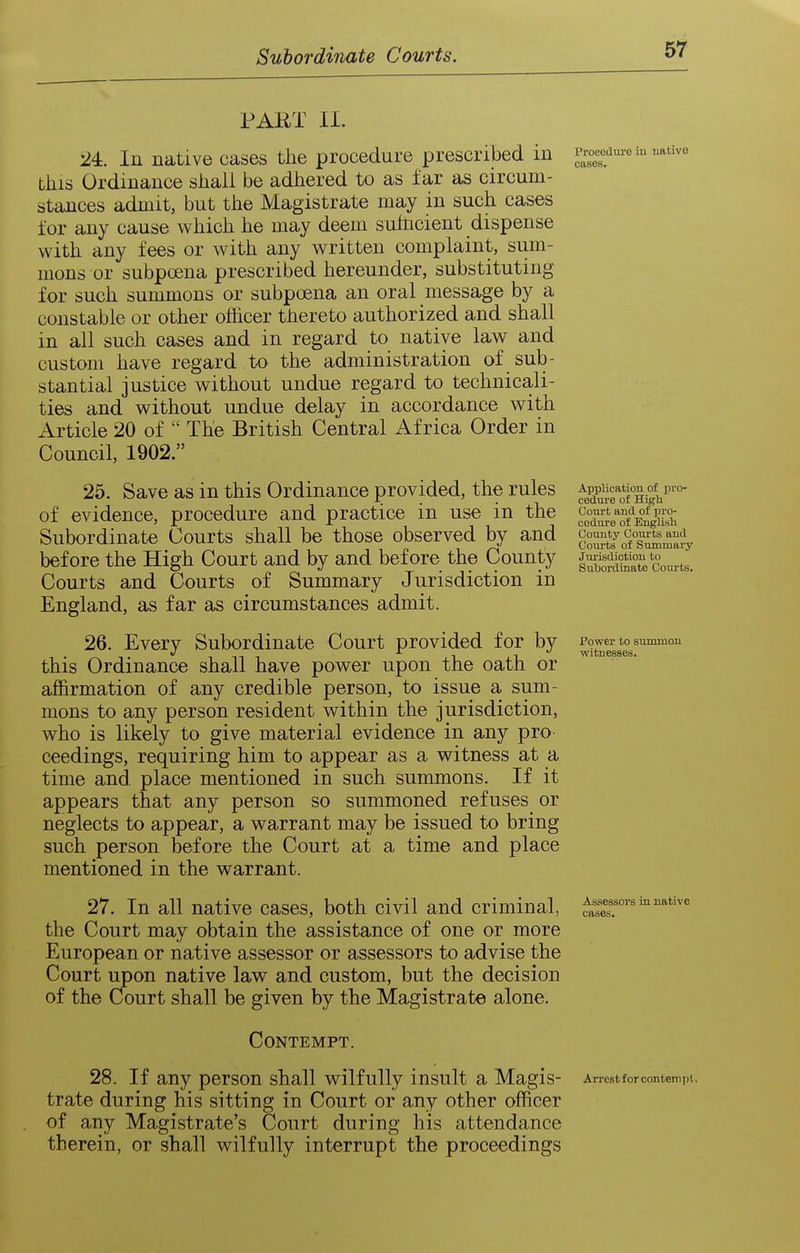 PART 11. '24:. In native cases the procedure prescribed in this Ordinance sliall be adhered to as far as circum- stances admit, but the Magistrate may in such cases for any cause which he may deem suhicient dispense with any fees or with any written complaint, sum- mons or subpoena prescribed hereunder, substituting for such summons or subpoena an oral message by a constable or other officer thereto authorized and shall in all such cases and in regard to native law and custom have regard to the administration of sub- stantial justice without undue regard to technicali- ties and without undue delay in accordance with Article 20 of  The British Central Africa Order in Council, 1902. 25. Save as in this Ordinance provided, the rules of evidence, procedure and practice in use in the Subordinate Courts shall be those observed by and before the High Court and by and before the County Courts and Courts of Summary Jurisdiction in England, as far as circumstances admit. 26. Every Subordinate Court provided for by this Ordinance shall have power upon the oath or affirmation of any credible person, to issue a sum- mons to any person resident within the jurisdiction, who is likely to give material evidence in any pro- ceedings, requiring him to appear as a witness at a time and place mentioned in such summons. If it appears that any person so summoned refuses or neglects to appear, a warrant may be issued to bring such person before the Court at a time and place mentioned in the warrant. 27. In all native cases, both civil and criminal, the Court may obtain the assistance of one or more European or native assessor or assessors to advise the Court upon native law and custom, but the decision of the Cfourt shall be given by the Magistrate alone. Contempt. 28. If any person shall wilfully insult a Magis- trate during his sitting in Court or any other officer of any Magistrate's Court during his attendance therein, or shall wilfully interrupt the proceedings Pi'oceduve iu uativo cases. Application of pro- cedure of High Court and of pro- cedure of Englisli County Courts and Courts of Summary Jm-isdiotion to Subordinate Courts. Power to summon witnesses. Assessors in native cases. Arrest for contempt.