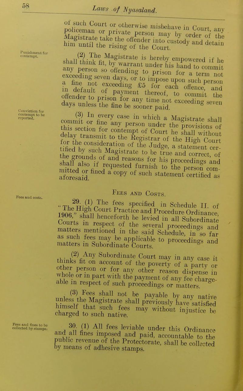 Puiiishmeut for i;ontorapt. Conviction foi- coutempt to be reported. shalHhinw'fit'^^^'''''*' '^'''^y empowered if he •iny person so otteiidmg to prison for a term nnt exceeding »even daj^s. or to impose upon »^ch per on 111 dlfaiTt 0^^'^ '^'^'^^ oifen^f'and 5 . °^ payment thereof, to commit the oltender to prison for any time nit exceed ne seven days unless the fine be sooner paid. ^ commit or° ZfU^^ '° ^ Magistrate shall thS^l f^ t °der the provisions of ueiay transmit to the Registrar of the Hish Conrt tmed LTudi M°\ f'^g«> - ^tatotnt ce ' tined by such Magistrate to be true and correct of the grounds of and reasons for his proceedTn^s and Requested furnish to theTer on com afoKsafd '^'^ ' °' ^^'^ statement'^SfiedTs Fees and Costs. TV.fwi^l^r?'''*'/^®^ specified in Schedule II. of 1 qnft  ^/^^'^ '^'i Procedure Ordinance 1906 shall henceforth be levied in all Subordinate Courts m respect of the several proceedings and matters mentioned in the said Schedule, in ^so far n^Te?s i^luSittS '° ^^-^^^ tMn^f fif 0^ S other person or for any other reason dispense h, whole or m part with the payment of any fee charge able m respect of such procidings or Matters! ^ 1 ^'^^^ ^ payable by any native himse'lf tW^f'^ff have'satfsfied himself that such fees may without injustice be charged to such native. jusiice oe ScSS-SSi' ^ 30 (1) All fees leviable under this Ordinance and all fines imposed and paid, accountable to the public reyenue of the Protectorate, shall be collected by means of adhesive stamps. Fees and costs.