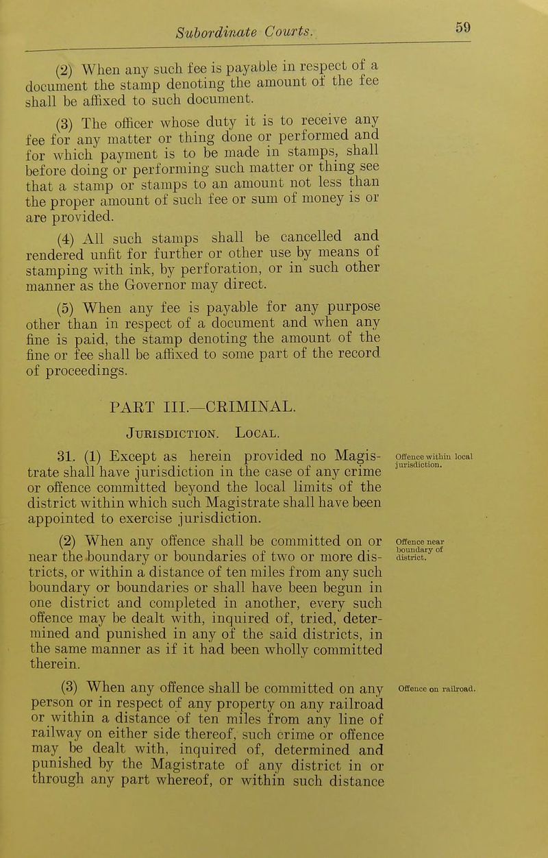 (2) When any such fee is payable in respect of a document the stamp denoting the amount of the fee shall be affixed to such document. (3) The officer whose duty it is to receive any fee for any matter or thing done or performed and for which payment is to be made in stamps, shall before doing or performing such matter or thing see that a stamp or stamps to an amount not less than the proper amount of such fee or sum of money is or are provided. (4) All such stamps shall be cancelled and rendered unfit for further or other use by means of stamping with ink, by perforation, or in such other manner as the Governor may direct. (5) When any fee is payable for any purpose other than in respect of a document and when any fine is paid, the stamp denoting the amount of the fine or fee shall be affixed to some part of the record of proceedings. PART III.—CRIMINAL. Jurisdiction. Local. 31. (1) Except as herein provided no Maeis- peencewitbm locai trate shall have jurisdiction in the case of any crime or offence committed beyond the local limits of the district within which such Magistrate shall have been appointed to exercise jurisdiction. (2) When any offence shall be committed on or offencenear near the boundary or boundaries of two or more dis- ciStSct^ tricts, or within a distance of ten miles from any such boundary or boundaries or shall have been begun in one district and completed in another, every such offence may be dealt with, inquired of, tried, deter- mined and punished in any of the said districts, in the same manner as if it had been wholly committed therein. (3) When any offence shall be committed on any offence on lauimd. person or in respect of any property on any railroad or within a distance of ten miles from any line of railway on either side thereof , such crime or offence may be dealt with, inquired of, determined and punished by the Magistrate of any district in or through any part whereof, or within such distance