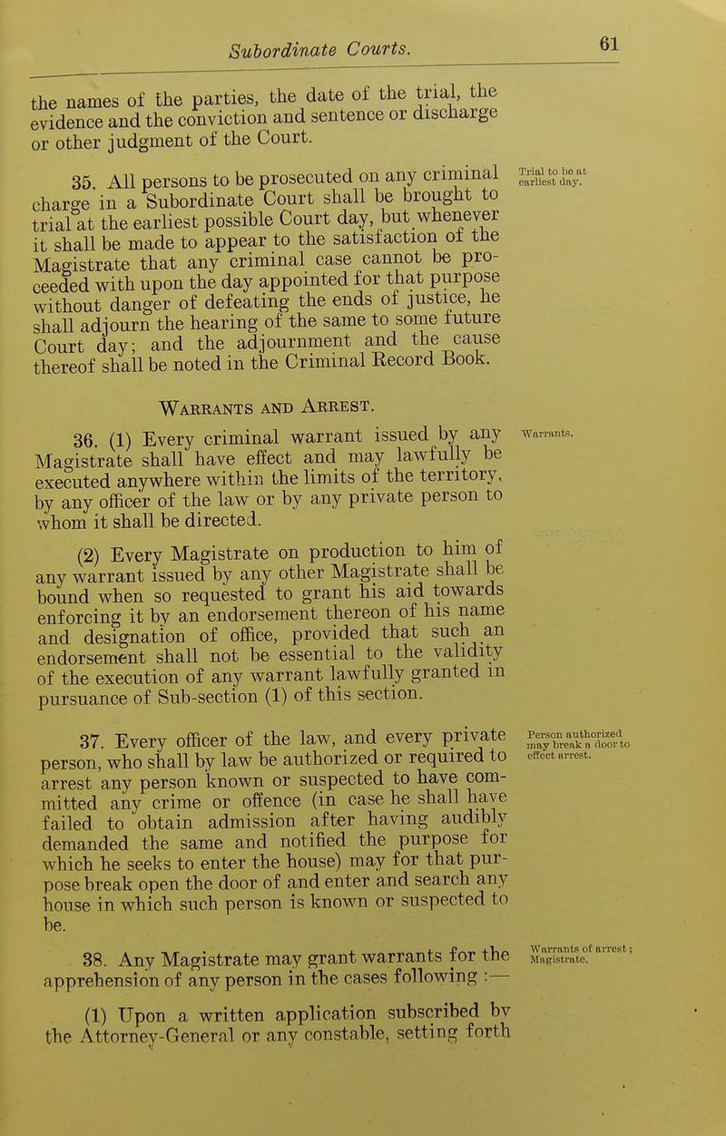 the names of the parties, the date of the trial, the evidence and the conviction and sentence or discharge or other judgment of the Court. 35. All persons to be prosecuted on any criminal earliest day. charge'in a Subordinate Court shall be brought to trial at the earliest possible Court day, but whenever it shall be made to appear to the satisfaction ot the Magistrate that any criminal case cannot be pro- ceeded with upon the day appointed for that purpose without danger of defeating the ends of justice, he shall adjourn the hearing of the same to some future Court day; and the adjournment and the cause thereof shall be noted in the Criminal Record Book. Warrants and Arrest. 36. (1) Every criminal warrant issued by any waiinntR. Magistrate shall have effect and may lawfully be executed anywhere within the limits of the territory. by any officer of the law or by any private person to whom it shall be directed. (2) Every Magistrate on production to him of any warrant issued by any other Magistrate shall be bound when so requested to grant his aid towards enforcing it by an endorsement thereon of his name and designation of office, provided that such an endorsement shall not be essential to the validity of the execution of any warrant lawfully granted m pursuance of Sub-section (1) of this section. 37. Every officer of the law, and every private l^^^z^^T^L person, who shall by law be authorized or required to effect arrest, arrest any person known or suspected to have com- mitted any crime or offence (in case he shall have failed to obtain admission after having audibly demanded the same and notified the purpose for which he seeks to enter the house) may for that pur- pose break open the door of and enter and search any house in which such person is known or suspected to be. 38. Any Magistrate may grant warrants for the MgSe°^ apprehension of any person in the cases following :— (1) Upon a written application subscribed bv the Attorney-General or any constable, setting forth arrest;