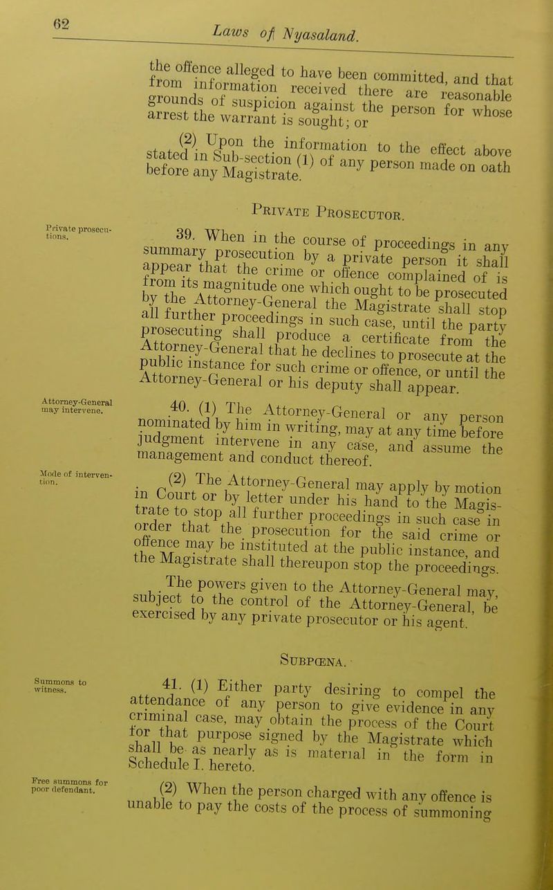 Laws of\ I^yasaland. Private prosecu- tions. Attorney-General may intervene. Mode of interven- tion. Summons to witness. Free summons for poor rlefendant. the offence alleged to have been committed and th^t SoundToTrrin'™'' l^^^ arf'C'nabk frreTtthe^UXtTsS ~ ''^ of , ^^^^ information to the effect ihnvp bre '^^^t^ ™th^ Private Prosecutor. 39. When in the course of proceedino-s in anv appear that the crime or otience complained of i=i from Its magnitude one which ought to be Drosecuted I ^°™«y-General the Mlgistrate shall stoo P 0 :cutin7S''°^V '^^'^^ ™«1 the pfrt,' prosecuting shall produce a certificate froni the pubSstaZt *° proseeutrat th^ pumic instance for such crime or offence, or until the Attorney-General or his deputy shall appear. ^^'JK'^l'^ Attorney-General or any person i^faZmU ! T' assume the management and conduct thereof. ■ p*^^) The Attorney-General may apply by motion ftP?r 'y,,'?'*' '•'^ his hand to the Ma»i°s order that the prosecution for the said crime or ?ff™ce may be instituted at the public instance and the Magistrate shall thereupon st% the proceedings The powers given to the Attorney-General mav subject to the control of the Attorney-Genera be exercised by any private prosecutor or his agent SUBPCENA. ■ attendance of any person to give evidence in any criminal case, may obtain the process of the Court IhJY P'''P'''f Magistrate which Ihlduri^Tr^^o^   '''''''''' - nr.^liw^^'''''.?^ person charged with any offence is unable to pay the costs of the process of summoning