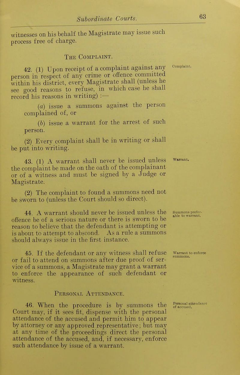 Complaint. witnesses on his behalf the Magistrate may issue such process free of charge. The Complaint. 42. (1) Upon receipt of a complaint against any person in respect of any crime or offence committed within his district, every Magistrate shall (unless he see good reasons to refuse, in which case he shall record his reasons in writing) :— (a) issue a summons against the person complained of, or (b) issue a warrant for the arrest of such person. (2) Every complaint shall be in writing or shall be put into writing. 43. (1) A warrant shall never be issued unless the complaint be made on the oath of the complainant or of a witness and must be signed by a Judge or Magistrate. (2) The complaint to found a summons need not be sworn to (unless the Court should so direct). 44. A warrant should never be issued unless the summons pretev- - , 1 fiDl6 to WaiTflllt. offence be of a serious nature or there is sworn to be reason to believe that the defendant is attempting or is about to attempt to abscond. As a rule a summons should always issue in the first instance. Warrant, 45. If the defendant or any witness shall refuse w^rant to enforce or fail to attend on summons after due proof of ser- vice of a summons, a Magistrate may grant a warrant to enforce the appearance of such defendant or witness. Personal Attendance. 46. When the procedure is by summons the Kcn'^ef''^''' Court may, if it sees fit, dispense with the personal attendance of the accused and permit him to appear by attorney or any approved representative; but may at any time of the proceedings direct the personal attendance of the accused, and, if necessary, enforce such attendance by issue of a warrant.