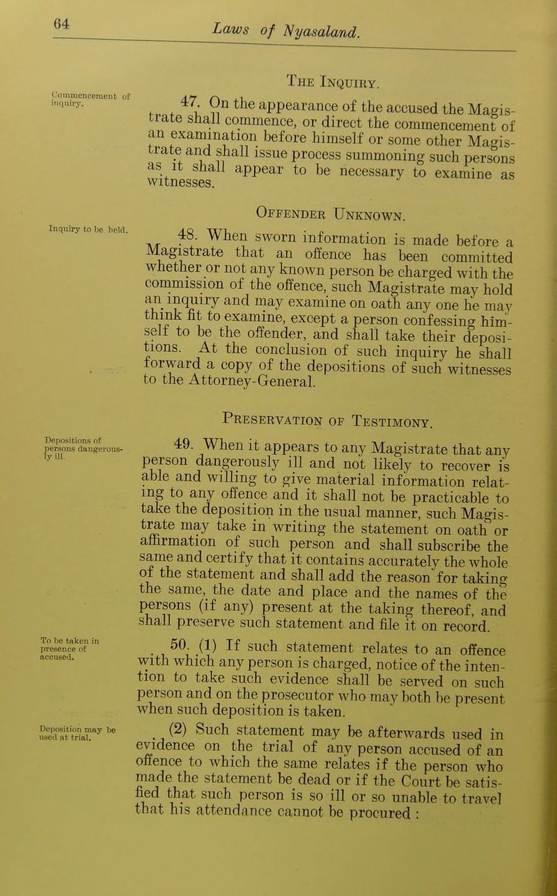 Commencement of inquiry. Inquiry to be held. The Inquiry. f f ^^il appearance of the accused the Magis- trate shall commence, or direct the commencement of an examination before himself or some other Magis- trate and shall issue process summoning such persons witnesses^ ^PP^ar to be necessary to examine as Offender Unknown. 48. When sworn information is made before a Magistrate that an offence has been committed whether or not any known person be charged with the commission of the offence, such Magistrate may hold an inquiry and may examine on oath any one he may think fit to examine, except a person confessing him- self to be the offender, and shall take their deposi- tions. At the conclusion of such inquiry he shall forward a copy of the depositions of such witnesses to the Attorney-General. Depositions of persons dangerous- ly Ul. To be taken in presence of accused. Deposition may be used at trial. Preservation of Testimony. 49. When it appears to any Magistrate that any person dangerously ill and not likely to recover is able and willing to give material information relat- ing to any offence and it shall not be practicable to take the deposition in the usual manner, such Magis- t^te may take in writing the statement on oath or affirmation of such person and shall subscribe the same and certify that it contains accurately the whole of the statement and shall add the reason' for taking the same, the date and place and the names of the persons (if any) present at the taking thereof, and shall preserve such statement and file it on record. 50. (1) If such statement relates to an offence with which any person is charged, notice of the inten- tion to take such evidence shall be served on such person and on the prosecutor who may both be present when such deposition is taken. (2) Such statement may be afterwards used in evidence on the trial of any person accused of an offence to which the same relates if the person who made the statement be dead or if the Court be satis- fied that such person is so ill or so unable to travel that his attendance cannot be procured :