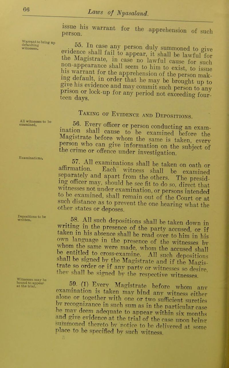 Warrant to bring up defaulting witnesses. All witnesses to be examined. Examinations. Depositions to be written. Witnesses may lie bound to appear at the trial. perTon^'' ^^^^ apprehension of such ^.r\A^t}\ ^f P^'''''^ ^^^y summoned to give th^ M '^ ^PP^^^' ^h^ be lawful for the Magistrate, in case no lawful cause for such non-appearance shall seem to him to exist, to issue tlT,^^} apprehension of the pe^so^ mak ing default m order that he may be brought up to give his evidence and may commit such person to any feerdays ^ ^^ ^^ ^''^^^ exceeding four Taking of Evidence and Depositions. in.tfn?.' ?r^f '''' Pfconducting an exam- M^.?.? fall cause to be examined before the Magistrate before^ whom the same is taken, every person who can give information on the subject of the crime or offence under investigation. 57 All examinations shall be taken on oath or affirmation. Each' witness shall be examined separately and apart from the others. The presid- ing officer may, should he see fit to do so, direct that witnesses not under examination, or persons intended to be examined, shall remain out of the Court or at such distance as to prevent the one hearing what the other states or deposes. 58. All such depositions shall be taken down in writing m the presence of the party accused, or if taken m his absence shall be read over to him in his own language m the presence of the witnesses bv whom the same were made, whom the accused shall • \T^K^^^?'''^- ^ s^^^b depositions shall be signed by the Magistrate and if the Magis- trate so order or if any party or witnesses so desire thev shall be signed by the respective witnesses. ' 59. (1) Every Magistrate before whom anv examination is taken may bind any witness either alone or together with one or two sufficient sureties by recognizance in such sum as in the particular case he may deem adequate to appear within six months and give evidence at the trial of the case unon beino- summoned thereto bv notice to be delivered at some place to be specified by such witness