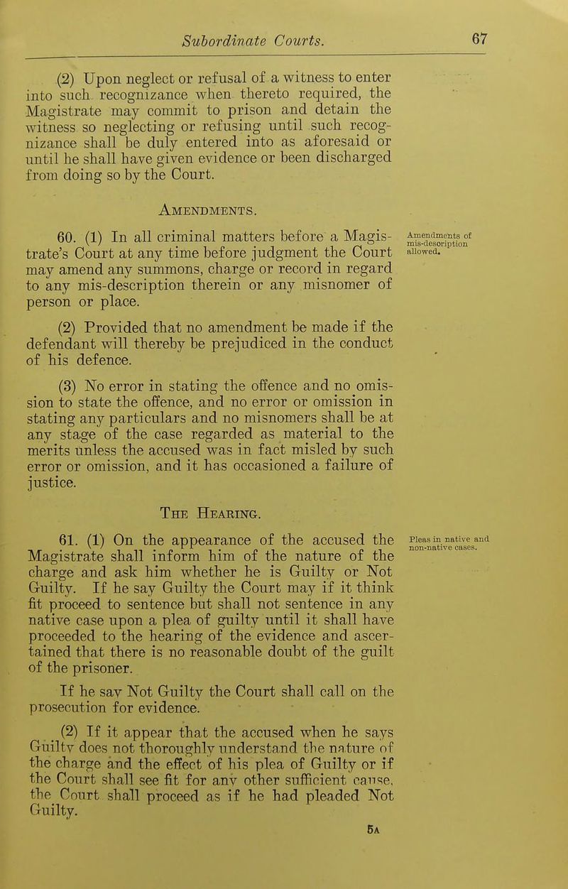 {2) Upon neglect or refusal of a witness to enter into such recognizance when thereto required, the Magistrate may commit to prison and detain the witness so neglecting or refusing until such recog- nizance shall be duly entered into as aforesaid or until he shall have given evidence or been discharged from doing so by the Court. Amendments. 60. (1) In all criminal matters before a Magis- trate's Court at any time before judgment the Court may amend any summons, charge or record in regard to any mis-description therein or any misnomer of person or place. (2) Provided that no amendment be made if the defendant will thereby be prejudiced in the conduct of his defence. (3) No error in stating the offence and no omis- sion to state the offence, and no error or omission in stating any particulars and no misnomers shall be at any stage of the case regarded as material to the merits unless the accused was in fact misled by such error or omission, and it has occasioned a failure of justice. The Hearing. 61. (1) On the appearance of the accused the Magistrate shall inform him of the nature of the charge and ask him whether he is Guilty or Not Guilty. If he say Guilty the Court may if it think fit proceed to sentence but shall not sentence in any native case upon a plea of guilty until it shall have proceeded to the hearing of the evidence and ascer- tained that there is no reasonable doubt of the guilt of the prisoner. If he say Not Guilty the Court shall call on the prosecution for evidence. (2) If it appear that the accused when he says Guilty does not thoroughly understand the nature of the charge and the effect of his plea of Guilty or if the Court shall see fit for any other sufficient cause, the Court shall proceed as if he had pleaded Not Guilty. 5a Amendments of mis-desoription allowed. Pleas in native and non-native oases.