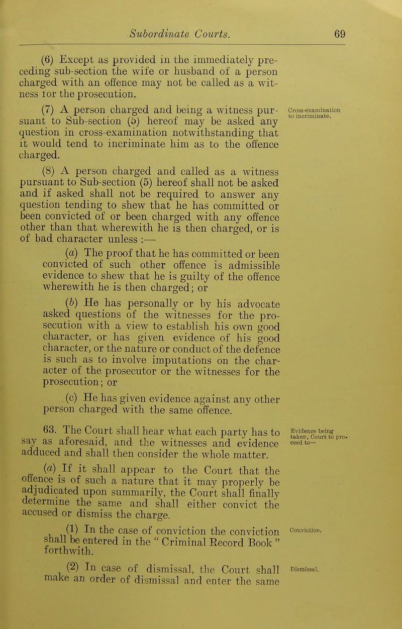 (6) Except as provided in the immediately pre- ceding sub-section the wife or husband of a person charged with an offence may not be called as a wit- ness lor the prosecution. (7) A person charged and being a witness pur- cross-examination suant to Sub-section (5) hereof may be asked any question in cross-examination notwithstanding that it would tend to incriminate him as to the offence charged. (8) A person charged and called as a witness pursuant to Sub-section (5) hereof shall not be asked and if asked shall not be required to answer any question tending to shew that he has committed or been convicted of or been charged with any offence other than that wherewith he is then charged, or is of bad character unless :— {a) The proof that he has committed or been convicted of such other offence is admissible evidence to shew that he is guilty of the offence wherewith he is then charged; or (6) He has personally or by his advocate asked questions of the witnesses for the pro- secution with a view to establish his own good character, or has given evidence of his good character, or the nature or conduct of the defence is such as to involve imputations on the char- acter of the prosecutor or the witnesses for the prosecution; or (c) He has given evidence against any other person charged with the same offence. 63. The Court shall hear what each party has to PvaencebeiDg „ p • 1 1,1 . J , , taker, Court to pri say as atoresaid, and the witnesses and evidence ^eed to- adduced and shall then consider the whole matter. {a) If it shall appear to the Court that the offence is of such a nature that it may properly be adjudicated upon summarily, the Court shall finally determine the same and shall either convict the accused or dismiss the charge. (1) In the case of conviction the conviction convictioji. shall be entered in the  Criminal Record Book  forthwith. (2) In case of dismissal, tlie Court shall Dismissal, make an order of dismissal and enter the same