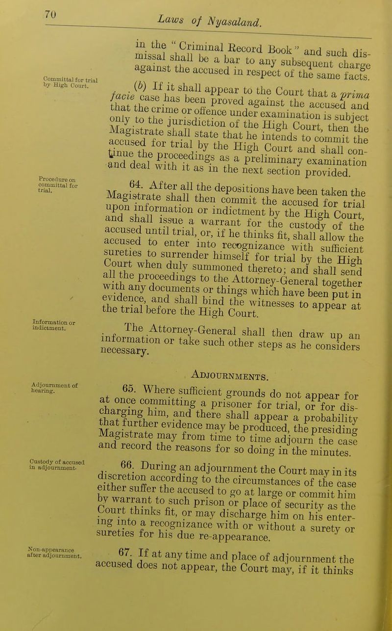 Laws of 'Nyasaland. Committal for triiil by High Court. Procetlm-e on committal for trial. Information or indictment. Adjournment of hearing. Custody of accused in adjournment- Non-appearance after adjournment. missal sMnT ^^^'^ such dis- Snst . subsequent charge against the accused m respect of the same facts^ /ac J cis^/lvl'h!^^ appear to the Court that a ^rima /ac^e case has been proved against the accused and ont o'th'''' ^^der^xamination Stubtect only to the jurisdiction of the High Court thZS ttua aeai with it as m the next section provided. Magivtrat^l'^n'.?' '^^P^^^tio'^t^ave been taken the ^vxdgi&trate snail then commit the accuspH fm- fr.,-oi upon information or indiotmen by the Ht^Court and shall issue a warrant for the custody of the accused to enter into recognizance with sufficient sureties to surrender himself for trial by the S Court when duly summoned thereto; aud^shall send all the proceedings to the Attorney4eneral together with any documents or things which have been fnt in thit ^'^^ witnesses to appeClt the trial before the High Court. Fpear at . The Attorney-General shall then draw un an ntsTa^r  ^'^P^ ^ Adjournments. at nnn» ■'here sufficient grounds do not appear for at once committing a prisoner for trial, or for dis- thatTrfhe;:' 't'^ ^PP^^-- - Proba^.i?i^y Ma'is^ra^fn!! fP^duced, the presiding and record 2 ^ ° *V™ *° adjourn the cas! and record the reasons for so doing in the minutes. 66 During a,n adjournment the Court may in its eth™ sXT'^'''^ '.^^ circumstances of the ca : Cort S P^'^o'l.C'^.Place of security as the in i^tn „ i ■ -^ discharge him on his enter- sureties ior his due re-appearance. ^ J F ''^ place of adjournment the accused does not appear, the Court may. if it thinks