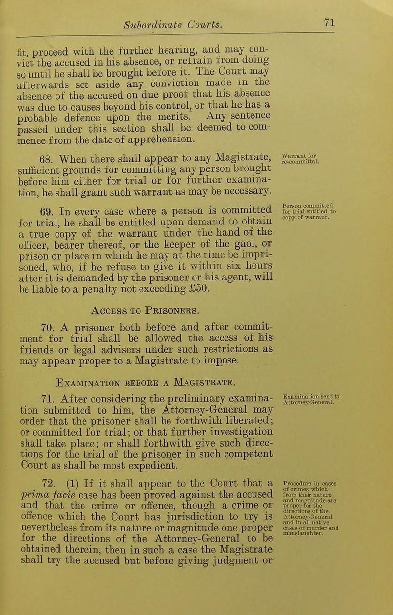 lit, proceed with the further hearing, and may con- vict the accused in his absence, or retrain from doing so until he shall be brought before it. The Court may afterwards set aside any conviction made in the absence of the accused on due proof that his absence was due to causes beyond his control, or that he has a probable defence upon the merits. Any sentence passed under this section shall be deemed to com- mence from the date of apprehension. 68. When there shall appear to any Magistrate, sufficient grounds for committing any person brought before him either for trial or for further examina- tion, he shall grant such warrant as may be necessary. 69. In every case where a person is committed for trial, he shall be entitled upon demand to obtain a true copy of the warrant under the hand of the officer, bearer thereof, or the keeper of the gaol, or prison or place in which he may at the time be impri- soned, who, if he refuse to give it within six hours after it is demanded by the prisoner or his agent, will be liable to a penalty not exceeding £50. Access to Prisoners. 70. A prisoner both before and after commit- ment for trial shall be allowed the access of his friends or legal advisers under such restrictions as may appear proper to a Magistrate to impose. Examination before a Magistrate. 71. After considering the preliminary examina- tion submitted to him, the Attorney-General may order that the prisoner shall be forthwith liberated; or committed for trial; or that further investigation shall take place; or shall forthwith give such direc- tions for the trial of the prisoner in such competent Court as shall be most expedient. 72. (1) If it shall appear to the Court that a 'prima facie case has been proved against the accused and that the crime or offence, though a crime or offence which the Court has jurisdiction to try is nevertheless from its nature or magnitude one proper for the directions of the Attorney-General to be obtained therein, then in such a case the Magistrate shall try the accused but before giving judgment or Warrant for re-committal. Person committed for trial entitled to copy of warrant. Examination sent to Attorney-General. Procedure in cases of crimes wWch from their nature and magnitude are proper for the directions of the Attorney-General and in all native cases of mnrder and manslaughter.
