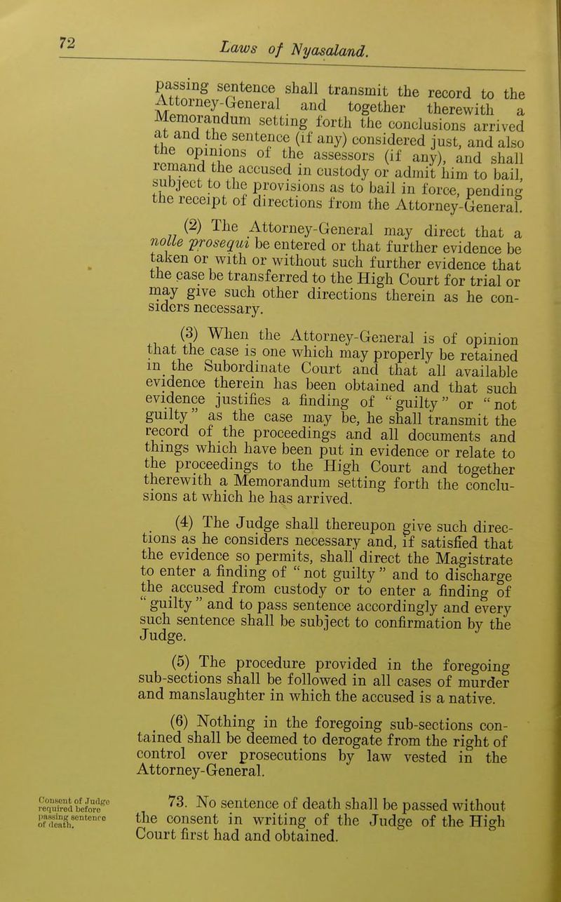 passing sentence shall transmit the record to the M.r^n''^^^P^^'^^ • ^^'^ ^^g^^^^^i* therewith a Memorandum setting forth the conclusions arrived at and the sentence (if any) considered just, and also tL^^'llT ^^''T ^^^3^)' ^^^d shall remand the accused in custody or admit him to bail, subject to the provisions as to bail in force, pendiuLr the receipt of directions from the Attorney-General (2) The Attorney-General may direct that a nolle prosequi be entered or that further evidence be taken or with or without such further evidence that the case be transferred to the High Court for trial or may give such other directions therein as he con- siders necessary. (3) When the Attorney-General is of opinion that the case is one which may properly be retained m the Subordinate Court and that all available evidence therein has been obtained and that such evidence justifies a finding of guilty or not guilty as the case may be, he shall transmit the record of the proceedings and all documents and things which have been put in evidence or relate to the proceedings to the High Court and together therewith a Memorandum setting forth the conclu- sions at which he has arrived. (4) The Judge shall thereupon give such direc- tions as he considers necessary and, if satisfied that the evidence so permits, shall direct the Magistrate to enter a finding of  not guilty  and to discharge the accused from custody or to enter a finding of  guilty  and to pass sentence accordingly and every such sentence shall be subject to confirmation by the Judge. (5) The procedure provided in the foregoing sub-sections shall be followed in all cases of murder and manslaughter in which the accused is a native. (6) Nothing in the foregoing sub-sections con- tained shall be deemed to derogate from the right of control over prosecutions by law vested in the Attorney-General. ^S^d bcfte^''' '^3- No sentence of death shall be passed without J.'nuir'' t^ie consent in writing of the Judge of the High Court first had and obtained.
