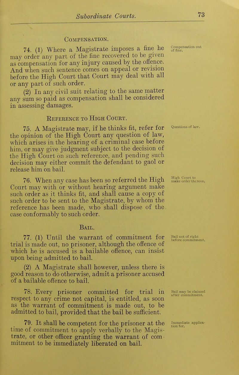 Compensation. 74. (1) Where a Magistrate imposes a fine he compensation out may order any part of the fine recovered to be given as compensation for any injury caused by the offence. And when such sentence comes on appeal or revision before the High Court that Court may deal with all or any part of such order. (2) In any civil suit relating to the same matter any sum so paid as compensation shall be considered in assessing damages. Reference to High Court. 75. A Magistrate may, if he thinks fit, refer for Questions of kw. the opinion of the High Court any question of law, which arises in the hearing of a criminal case before him, or may give judgment subject to the decision of the High Court on such reference, and pending such decision may either commit the defendant to gaol or release him on bail. 76. When any case has been so referred the High make order Uicrooji. Court may with or without hearing argument make such order as it thinks fit, and shall cause a copy of such order to be sent to the Magistrate, by whom the reference has been made, who shall dispose of the case conformably to such order. Bail. 77. (1) Until the warrant of commitment for ^^^^^^ trial is made out, no prisoner, although the offence of which he is accused is a bailable offence, can insist upon being admitted to bail. (2) A Magistrate shall however, unless there is good reason to do otherwise, admit a prisoner accused of a bailable offence to bail. 78. Every prisoner committed for trial in b.ui mnybcciaimea -C. . , . . - ^ utter commitment. respect to any crime not capital, is entitled, as soon as the warrant of commitment is made out, to be admitted to bail, provided that the bail be sufficient. 79. It shall be competent for the prisoner at the l^^^^''^ i''' time of commitment to apply verbally to the Magis- trate, or other officer granting the warrant of com • mitment to be immediately liberated on bail.