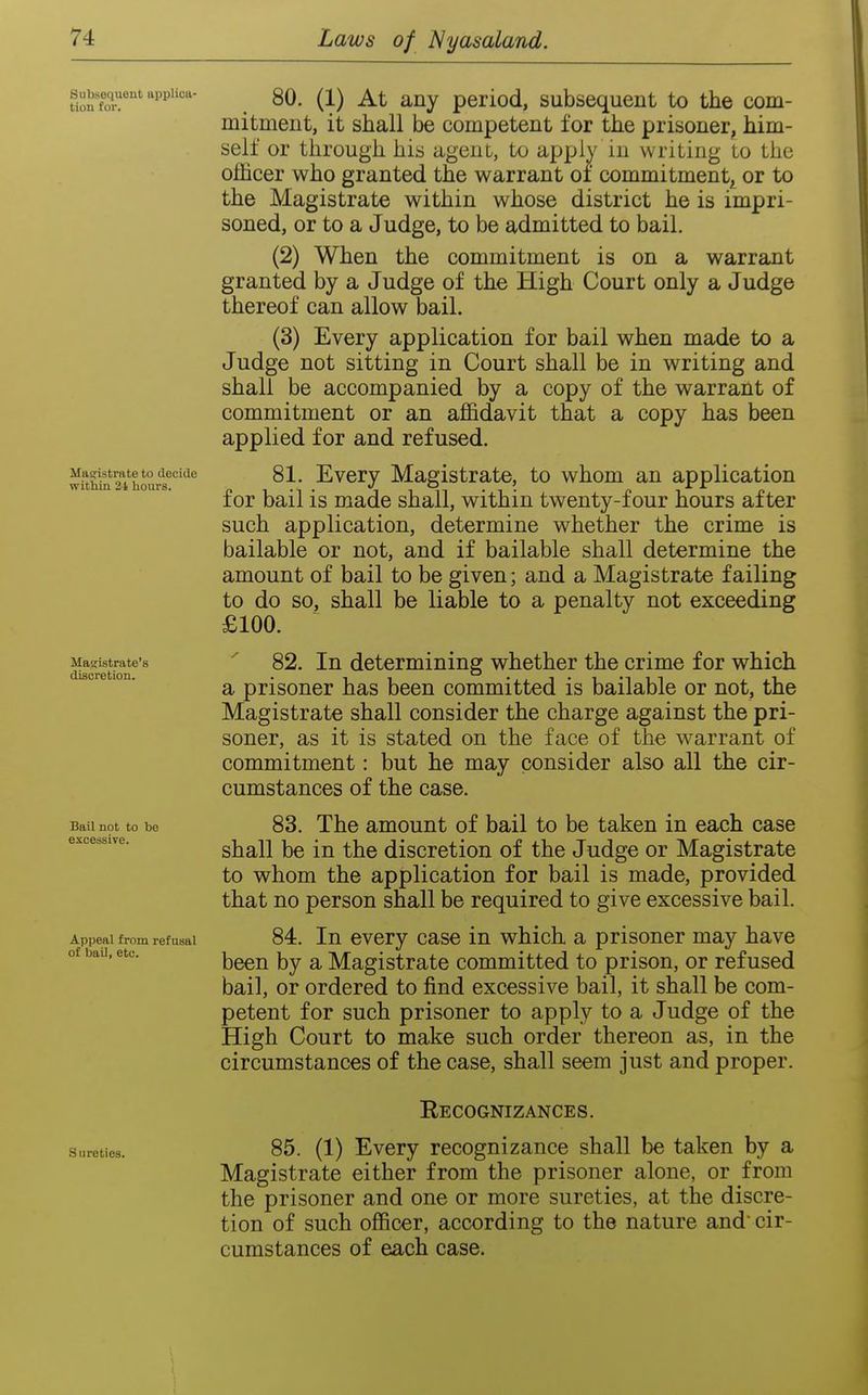 Subsequent applica- tion for. Magistrate to decide within 21 hours. Magistrate's discretion. Bail not to be excessive. Appeal from refusal of bail, etc. Sureties. 80. (1) At any period, subsequent to the com- mitment, it shall be competent for the prisoner, him- self or through his agent, to apply in writing to the officer who granted the warrant of commitment^ or to the Magistrate within whose district he is impri- soned, or to a Judge, to be admitted to bail. (2) When the commitment is on a warrant granted by a Judge of the High Court only a Judge thereof can allow bail. (3) Every application for bail when made to a Judge not sitting in Court shall be in writing and shall be accompanied by a copy of the warrant of commitment or an affidavit that a copy has been applied for and refused. 81. Every Magistrate, to whom an application for bail is made shall, within twenty-four hours after such application, determine whether the crime is bailable or not, and if bailable shall determine the amount of bail to be given; and a Magistrate failing to do so, shall be liable to a penalty not exceeding £100. 82. In determining whether the crime for which a prisoner has been committed is bailable or not, the Magistrate shall consider the charge against the pri- soner, as it is stated on the face of the warrant of commitment: but he may consider also all the cir- cumstances of the case. 83. The amount of bail to be taken in each case shall be in the discretion of the Judge or Magistrate to whom the application for bail is made, provided that no person shall be required to give excessive bail. 84. In every case in which a prisoner may have been by a Magistrate committed to prison, or refused bail, or ordered to find excessive bail, it shall be com- petent for such prisoner to apply to a Judge of the High Court to make such order thereon as, in the circumstances of the case, shall seem just and proper. Recognizances. 85. (1) Every recognizance shall be taken by a Magistrate either from the prisoner alone, or from the prisoner and one or more sureties, at the discre- tion of such officer, according to the nature and cir- cumstances of each case.