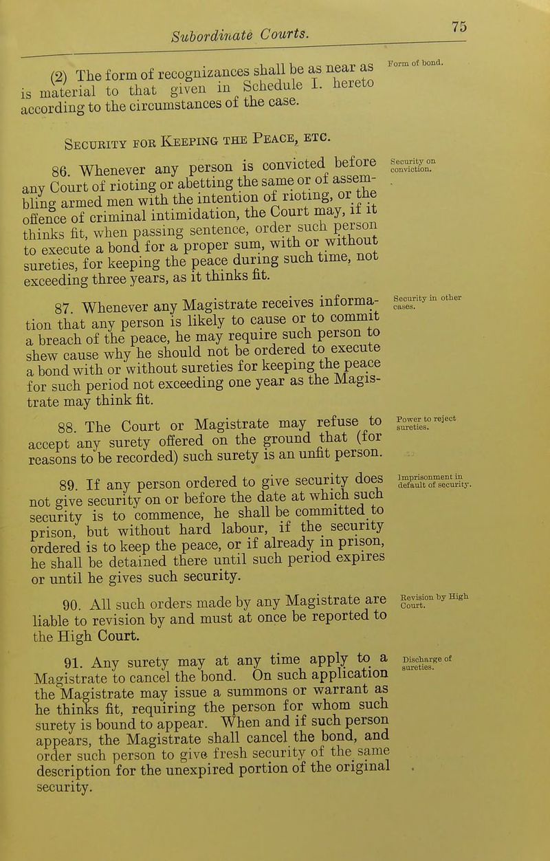 (2) The form of recognizances shall be as near as is material to that given in Schedule L hereto according to the circumstances ot the case. Security for Keeping the Peace, etc. 86. Whenever any person is convicted before any Court of rioting or abetting the same or of assem- bhng armed men v.Uh the intention of noting or the offence of criminal intimidation, the Court may, if it thinks fit, when passing sentence, ^^^er such person to execute a bond for a proper sum. v^ith or without sureties, for keeping the peace during such time, not exceeding three years, as it thinks ht. 87 Whenever any Magistrate receives informa- tion that any person is likely to cause or to commit a breach of the peace, he may require such person to shew cause why he should not be ordered to execute a bond with or without sureties for keeping the peace for such period not exceeding one year as the Magis- trate may think fit. 88 The Court or Magistrate may refuse to accept any surety offered on the ground that (tor reasons to be recorded) such surety is an unfit person. If any person ordered to give security does security on or before the date at which such to 'commence, he shall be committed to Form of bond. Security on conviction. 89. not give security prison, ordered he shall or until but without hard labour, if the security is to keep the peace, or if already m prison, be detained there until such period expires he gives such security. Security in other cases. Power to reject sureties. ] mprisonment In default of security. 90. All such orders made by any Magistrate are liable to revision by and must at once be reported to the High Court. 91. Any surety may at any time apply to a Magistrate to cancel the bond. On such application the Magistrate may issue a summons or warrant as he thinks fit, requiring the person for whom such surety is bound to appear. When and if such person appears, the Magistrate shall cancel the bond, and order such person to give fresh security of the same description for the unexpired portion of the original security. Revision by Higli Court. Discliarge of sureties.