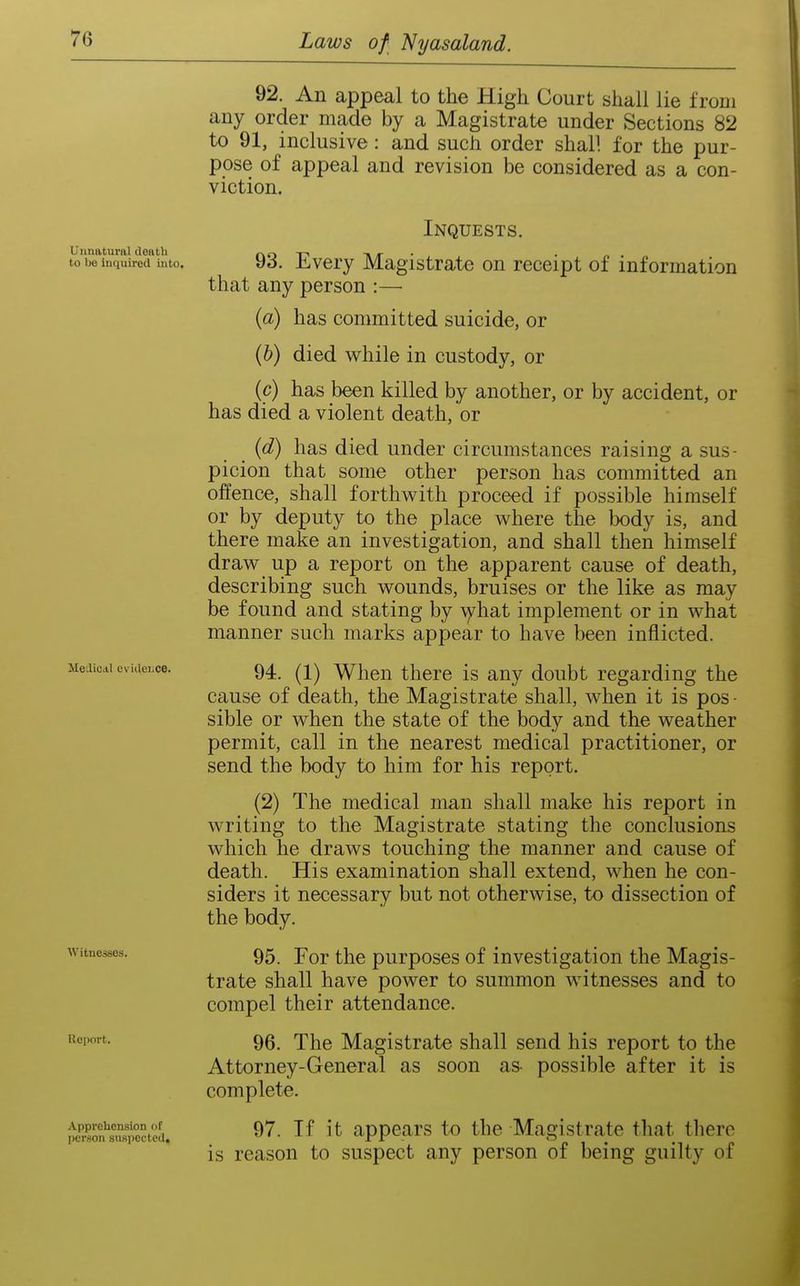 Unnatural death to be Inquired into. MediCAl evideLce. Witnesses. Ueport. Apprehension of jicrrion suspected. 92. An appeal to the High Court shall lie from any order made by a Magistrate under Sections 82 to 91, inclusive: and such order shall for the pur- pose of appeal and revision be considered as a con- viction. Inquests. 93. Every Magistrate on receipt of information that any person :—• {a) has committed suicide, or {h) died while in custody, or (p) has been killed by another, or by accident, or has died a violent death, or {d) has died under circumstances raising a sus- picion that some other person has committed an offence, shall forthwith proceed if possible himself or by deputy to the place where the body is, and there make an investigation, and shall then himself draw up a report on the apparent cause of death, describing such wounds, bruises or the like as may be found and stating by \yhat implement or in what manner such marks appear to have been inflicted. 94. (1) When there is any doubt regarding the cause of death, the Magistrate shall, when it is pos - sible or when the state of the body and the weather permit, call in the nearest medical practitioner, or send the body to him for his report. (2) The medical man shall make his report in writing to the Magistrate stating the conclusions which he draws touching the manner and cause of death. His examination shall extend, when he con- siders it necessary but not otherwise, to dissection of the body. 95. For the purposes of investigation the Magis- trate shall have power to summon witnesses and to compel their attendance. 96. The Magistrate shall send his report to the Attorney-General as soon as- possible after it is complete. 97. If it appears to the Magistrate that there is reason to suspect any person of being guilty of