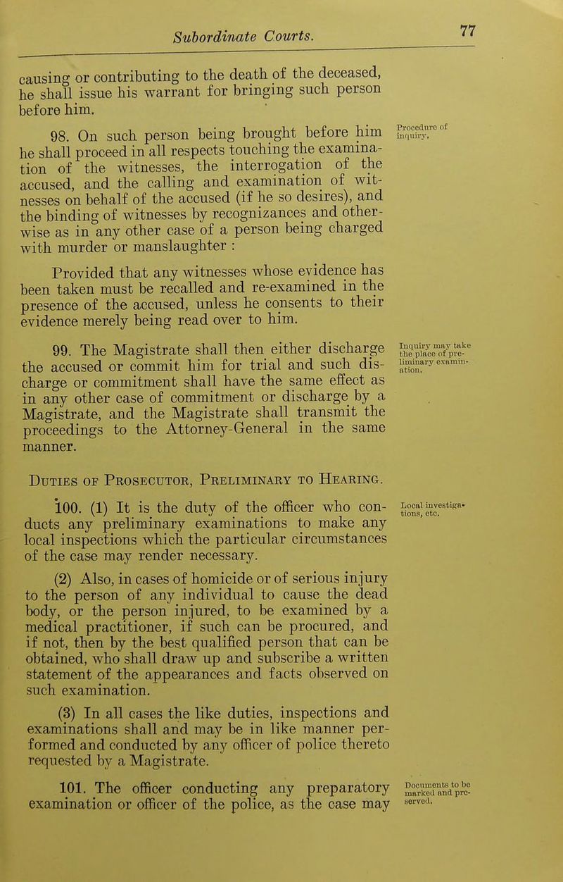 causing or contributing to the death of the deceased, he shall issue his warrant for bringing such person before him. 98. On such person being brought before him he shall proceed in all respects touching the examina- tion of the witnesses, the interrogation of the accused, and the calling and examination of wit- nesses on behalf of the accused (if he so desires), and the binding of witnesses by recognizances and other- wise as in any other case of a person being charged with murder or manslaughter : Provided that any witnesses whose evidence has been taken must be recalled and re-examined in the presence of the accused, unless he consents to their evidence merely being read over to him. 99. The Magistrate shall then either discharge the accused or commit him for trial and such dis- charge or commitment shall have the same effect as in any other case of commitment or discharge by a Magistrate, and the Magistrate shall transmit the proceedings to the Attorney-General in the same manner. luquivy mny take the place of pre- liminary examin- ation. Duties of Prosecutor, Preliminary to Hearing. 100. (1) It is the duty of the officer who con- ^Jf ducts any preliminary examinations to make any local inspections which the particular circumstances of the case may render necessary. (2) Also, in cases of homicide or of serious injury to the person of any individual to cause the dead body, or the person injured, to be examined by a medical practitioner, if such can be procured, and if not, then by the best qualified person that can be obtained, who shall draw up and subscribe a written statement of the appearances and facts observed on such examination. (3) In all cases the like duties, inspections and examinations shall and may be in like manner per- formed and conducted by any officer of police thereto requested by a Magistrate. 101. The officer conducting any preparatory srandprc'- examination or officer of the police, as the case may