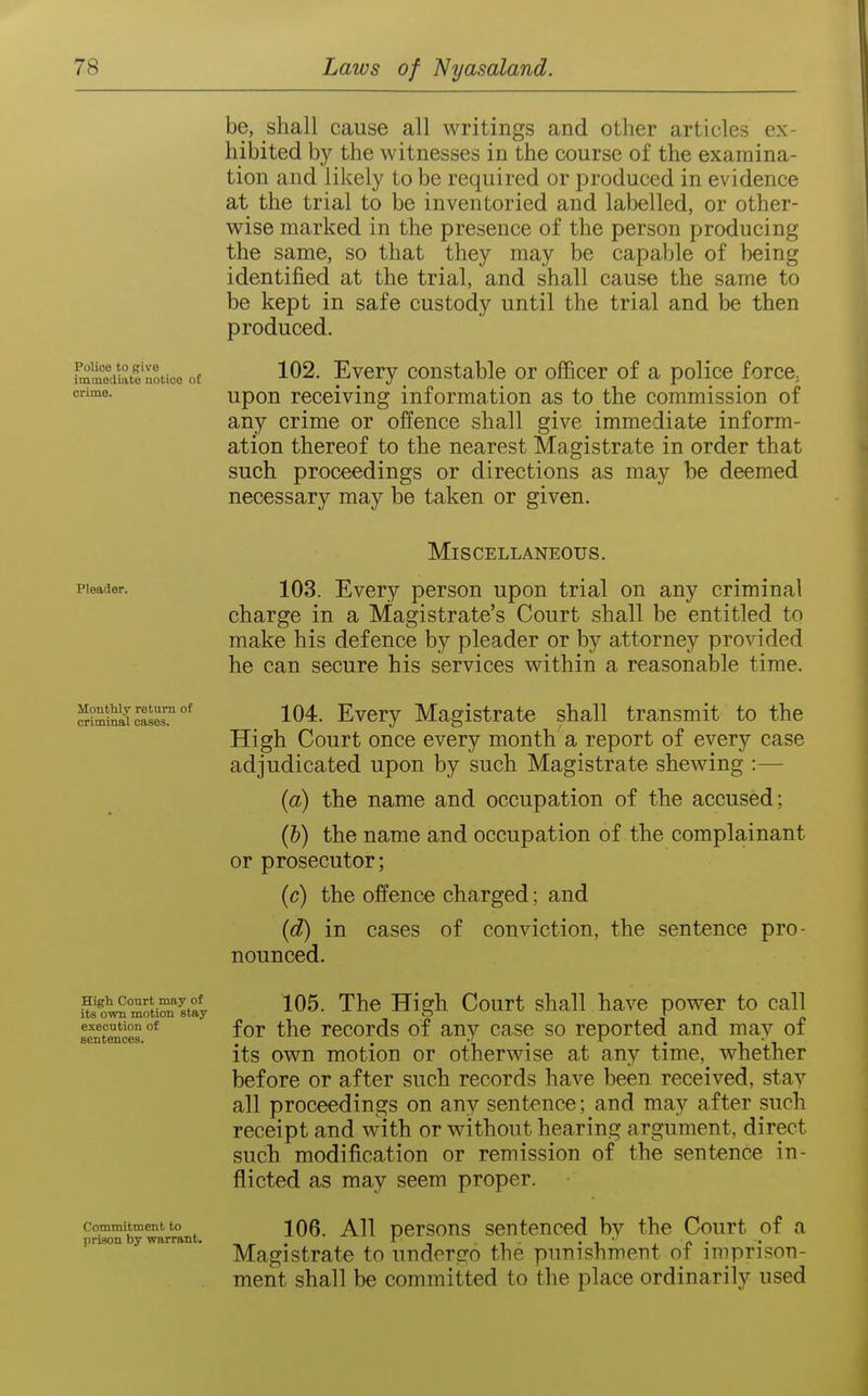 Police to (?ive iminetliate uotioe of crime. be, shall cause all writings and otlier articles ex- hibited by the witnesses in the course of the examina- tion and likely to be required or produced in evidence at the trial to be inventoried and labelled, or other- wise marked in the presence of the person producing the same, so that they may be capable of being identified at the trial, and shall cause the same to be kept in safe custody until the trial and be then produced. 102. Every constable or officer of a police force^ upon receiving information as to the commission of any crime or offence shall give immediate inform- ation thereof to the nearest Magistrate in order that such proceedings or directions as may be deemed necessary may be taken or given. Pleader. Miscellaneous. 103. Every person upon trial on any criminal charge in a Magistrate's Court shall be entitled to make his defence by pleader or by attorney provided he can secure his services within a reasonable time. Jlouthly retura of criminal cases. 104. Every Magistrate shall transmit to the High Court once every month a report of every case adjudicated upon by such Magistrate shewing :— (a) the name and occupation of the accused; (b) the name and occupation of the complainant or prosecutor; (c) the offence charged; and (d) in cases of conviction, the sentence pro- nounced. High Court may of its own motion stay execution of sentences. Commitment to prison by warrant. 105. The High Court shall have power to call for the records of any case so reported and may of its own motion or otherwise at any time, whether before or after such records have been received, stay all proceedings on any sentence; and may after such receipt and with or without hearing argument, direct such modification or remission of the sentence in- flicted as may seem proper. 106. All persons sentenced by the Court of a Magistrate to undergo the punishment of imprison- ment shall be committed to the place ordinarily used