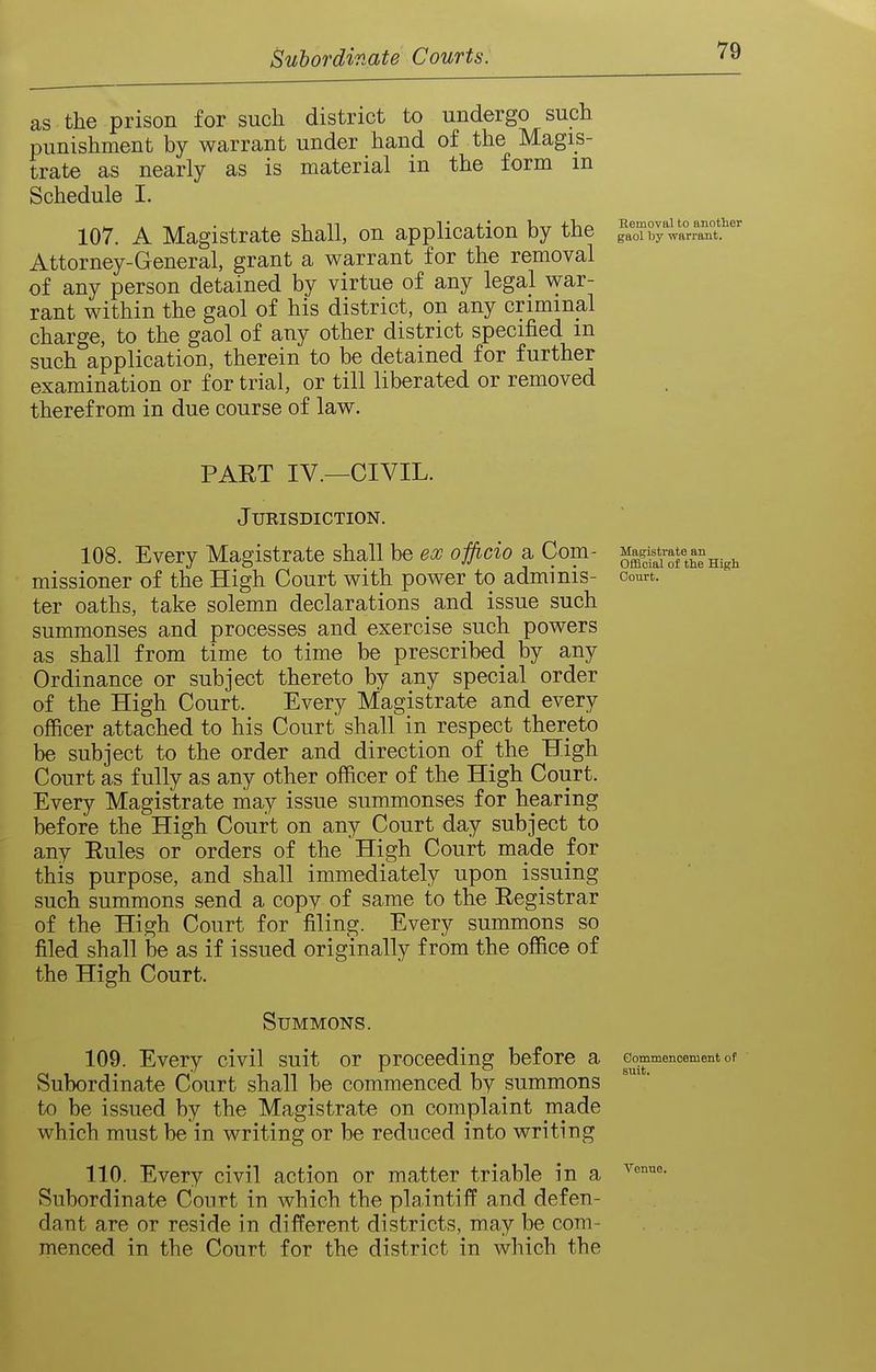 as the prison for such district to undergo such punishment by warrant under hand of the Magis- trate as nearly as is material in the form m Schedule I. 107. A Magistrate shall, on application by the IL^oTb^warrant!' Attorney-General, grant a warrant for the removal of any person detained by virtue of any legal war- rant within the gaol of his district, on any criminal charge, to the gaol of any other district specified m such application, therein to be detained for further examination or for trial, or till liberated or removed therefrom in due course of law. PART IV.—CIVIL. Jurisdiction. 108. Every Magistrate shall be ea; officio a Com- ^^if^^^Xni^^ missioner of the High Court with power to adminis- oourt. ter oaths, take solemn declarations and issue such summonses and processes and exercise such powers as shall from time to time be prescribed by any Ordinance or subject thereto by any special order of the High Court. Every Miagistrate and every officer attached to his Court shall in respect thereto be subject to the order and direction of the High Court as fully as any other officer of the High Court. Every Magistrate may issue summonses for hearing before the High Court on any Court day subject to any Eules or orders of the High Court made for this purpose, and shall immediately upon issuing such summons send a copy of same to the Registrar of the High Court for filing. Every summons so filed shall be as if issued originally from the office of the High Court. Summons. 109. Every civil suit or proceeding before a Gommencement of Subordinate Court shall be commenced by summons to be issued by the Magistrate on complaint made which must be in writing or be reduced into writing 110. Every civil action or matter triable in a Subordinate Court in which the plaintiff and defen- dant are or reside in different districts, may be com- menced in the Court for the district in which the