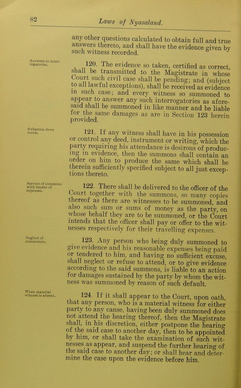 Answers to inter- rogatories. Subpoena diicei tecum. Service of summons with tender of expenses. Neglect of summonses. When material witness ia absent. any other questions calculated to obtain full and true answers thereto, and shall have the evidence given bv such witness recorded. 120. The evidence so taken, certified as correct, shall be transmitted to the Magistrate in whose Oourt such civil case shall be pending; and (subject to all lawful exceptions), shall be received as evidence m such case; and every witness so summoned to appear to answer any such interrogatories as afore- said shall be summoned in like manner and be liable for the same damages as are in Section 123 herein provided. 121. If any witness shall have in his possession or control any deed, instrument or writing, which the party requiring his attendance is desirous of produc- ing m evidence, then the summons shall contain an order on him to produce the same which shall be therein sufficiently specified subject to all just excep- tions thereto. 122. There shall be delivered to the officer of the Court together with the summons, so many copies thereof as there are witnesses to be summoned, and also such sum or sums of money as the party, on whose behalf they are to be summoned, or the Court intends that the officer shall pay or offer to the wit- nesses respectively for their travelling expenses. 123. Any person who being duly summoned to give evidence and his reasonable expenses being paid or tendered to him, and having no sufficient excuse, shall neglect or refuse to attend, or to give evidence according to the said summons, is liable to an action for damages sustained by the party by whom the wit- ness was summoned by reason of such default. 124. If it shall appear to the Court, upon oath, that any person, who is a material witness for either party to any cause, having been duly summoned does not attend the hearing thereof, then the Magistrate shall, m his discretion, either postpone the hearing of the said case to another day, then to be appointed by him, or shall take the examination of such wit- nesses as appear, and suspend the further hearing of the said case to another day; or shall hear and deter- mine the case upon the evidence before him.