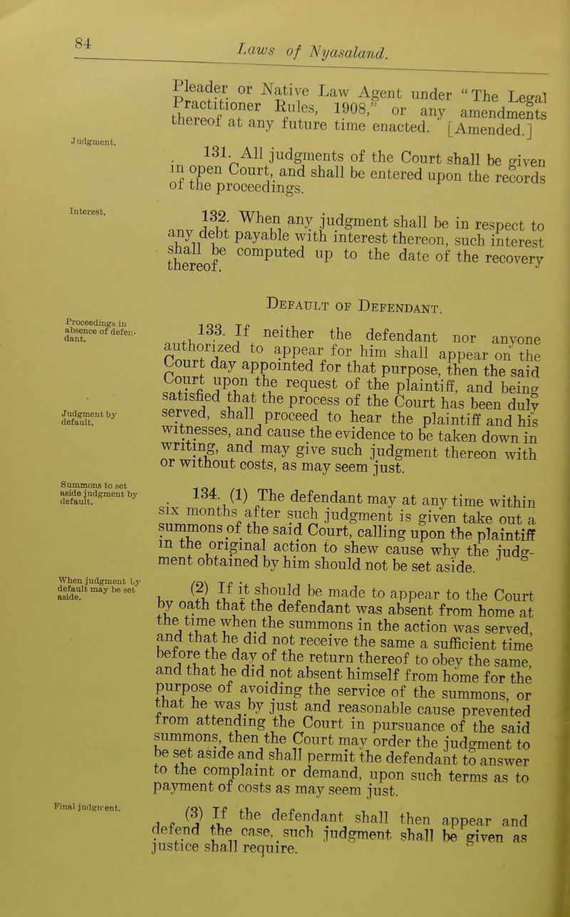 Jutlgment. Interest. Laws of Nyasaland. Pleader or Native Law Agent under  The Le^al tto'e^fr' ^^'^ amendment tnereot at any future time enacted. [Amended.] 131 All judgments of the Court shall be ffiven m open Court, and shall be entered upon the records o± the proceedings. 132 When any judgment shall be in respect to any debt payable with interest thereon, such interest shall be computed up to the date of the recovery Proceedings in absence of defen- dant. Judgment by default. Summons to set aside judgment by default. When judgment by default may be set aside. Final judgn^ent. Default of Defendant. o ^^'^^^^ defendant nor anyone authorized to appear for him shall appear on the Court day appointed for that purpose, tllen the said ^fll^r^i? Pl^i^^iff' being satisfied that the process of the Court has been duly served, shall proceed to hear the plaintiff and his witnesses, and cause the evidence to be taken down in writing, and may give such judgment thereon with or without costs, as may seem just. • defendant may at any time within SIX months after such judgment is given take out a summons of the said Court, calling upon the plaintiff in tne original action to shew cause why the iudff- ment obtained by him should not be set aside. K ?2 }l ^0 appear to the Court by oath that the defendant was absent from home at the time when the summons in the action was served, and that he did not receive the same a sufficient time .^aII }l *^^^«turn thereof to obey the same, and that he did not absent himself from home for the purpose of avoiding the service of the summons, or that he was by just and reasonable cause prevented trom attending the Court in pursuance of the said summons then the Court may order the judgment to be set aside and shall permit the defendant to answer to the complaint or demand, upon such terms as to payment ot costs as may seem just. A f flefendant shall then appear and defend the case such judgment shall be given as justice shall require.