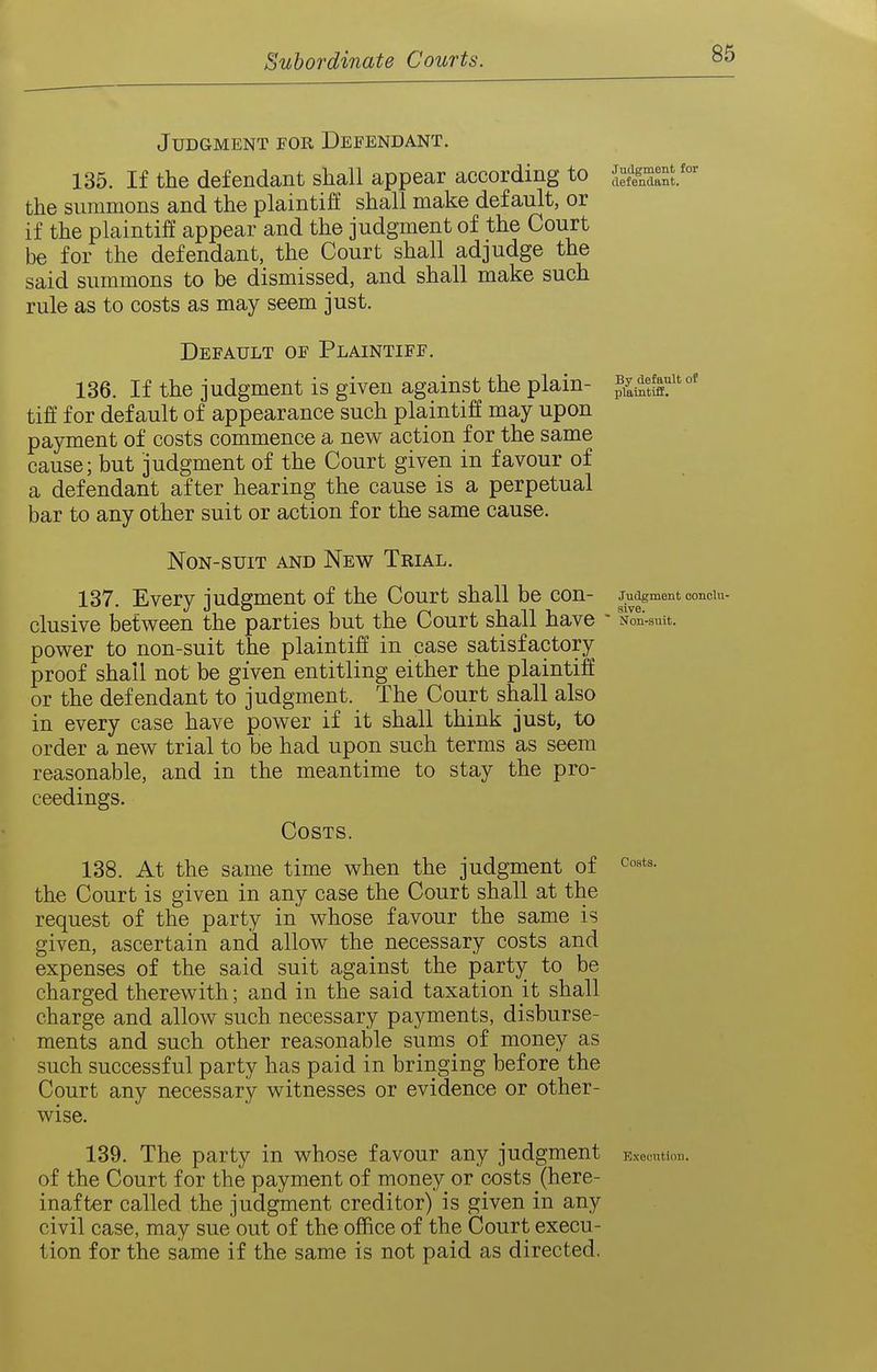 Judgment for Defendant. 135. If tlie defendant shall appear according to '^i^^,; the summons and the plaintiff shall make default, or if the plaintiff appear and the judgment of the Court be for the defendant, the Court shall adjudge the said summons to be dismissed, and shall make such rule as to costs as may seem just. Default of Plaintiff. 136. If the judgment is given against the plain- tiff for default of appearance such plaintiff may upon payment of costs commence a new action for the same cause; but judgment of the Court given in favour of a defendant after hearing the cause is a perpetual bar to any other suit or action for the same cause. Non-suit and New Trial. 137. Every judgment of the Court shall be con- judgment ooncm- clusive between the parties but the Court shall have - Nln-smt. power to non-suit the plaintiff in case satisfactory proof shall not be given entitling either the plaintiff or the defendant to judgment. The Court shall also in every case have power if it shall think just, to order a new trial to be had upon such terms as seem reasonable, and in the meantime to stay the pro- ceedings. Costs. 138. At the same time when the judgment of the Court is given in any case the Court shall at the request of the party in whose favour the same is given, ascertain and allow the necessary costs and expenses of the said suit against the party to be charged therewith; and in the said taxation it shall charge and allow such necessary payments, disburse- ments and such other reasonable sums of money as such successful party has paid in bringing before the Court any necessary witnesses or evidence or other- wise. 139. The party in whose favour any judgment Executiou. of the Court for the payment of money or costs (here- inafter called the judgment creditor) is given in any civil case, may sue out of the office of the Court execu- tion for the same if the same is not paid as directed. By default of plaintiff.