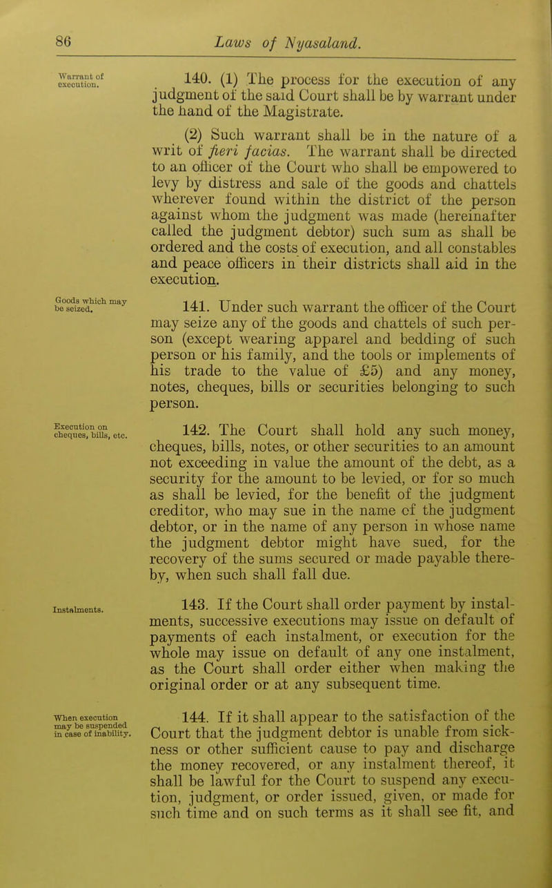 AVarrant of execution. Goods which may be seized. Exeontion on cheques, bills, etc. Instalments. When execution may be suspended in case of inability. 140. (1) The process for the execution of any judgment of the said Court shall be by warrant under the hand of the Magistrate. (2) Such warrant shall be in the nature of a writ of fieri facias. The warrant shall be directed to an ofllcer of the Court who shall be empowered to levy by distress and sale of the goods and chattels wherever found within the district of the person against whom the judgment was made (hereinafter called the judgment debtor) such sum as shall be ordered and the costs of execution, and all constables and peace officers in their districts shall aid in the execution. 141. Under such warrant the officer of the Court may seize any of the goods and chattels of such per- son (except wearing apparel and bedding of such person or his family, and the tools or implements of his trade to the value of £5) and any money, notes, cheques, bills or securities belonging to such person. 142. The Court shall hold any such money, cheques, bills, notes, or other securities to an amount not exceeding in value the amount of the debt, as a security for the amount to be levied, or for so much as shall be levied, for the benefit of the judgment creditor, who may sue in the name cf the judgment debtor, or in the name of any person in whose name the judgment debtor might have sued, for the recovery of the sums secured or made payable there- by, when such shall fall due. 143. If the Court shall order payment by instal- ments, successive executions may issue on default of payments of each instalment, or execution for the whole may issue on default of any one instalment, as the Court shall order either when making the original order or at any subsequent time. 144. If it shall appear to the satisfaction of the Court that the judgment debtor is unable from sick- ness or other sufficient cause to pay and discharge the money recovered, or any instalment thereof, it shall be lawful for the Court to suspend any execu- tion, judgment, or order issued, given, or made for such time and on such terms as it shall see fit, and