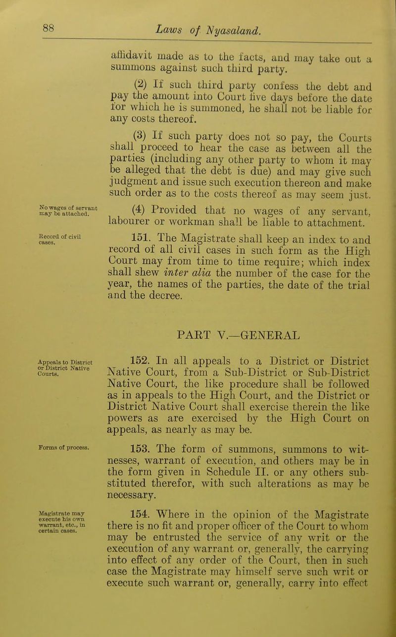 affidavit made as to the facts, and may take out a summons against such third party. (2) If such third party confess the debt and pay the amount into Court live days before the date for which he is summoned, he shall not be liable for any costs thereof. (3) If such party does not so pay, the Courts shall proceed to hear the case as between all the parties (including any other party to whom it may be alleged that the debt is due) and may give such judgment and issue such execution thereon and make such order as to the costs thereof as may seem just. wKttlS^' (4) Provided that no wages of any servant, labourer or workman shall be liable to attachment. 151. The Magistrate shall keep an index to and record of all civil cases in such form as the High Court may from time to time require; which index shall shew inter alia the number of the case for the year, the names of the parties, the date of the trial and the decree. Record of civil cases. PART v.—GENERAL Appeals to District or District Native Courts. Forms of process. Magistrate may execute his own warrant, etc., in certain cases. 152. In all appeals to a District or District Native Court, from a Sub-District or Sub-District Native Court, the like procedure shall be followed as in appeals to the High Court, and the District or District Native Court shall exercise therein the like powers as are exercised by the High Court on appeals, as nearly as may be. 153. The form of summons, summons to wit- nesses, warrant of execution, and others may be in the form given in Schedule II. or any others sub- stituted therefor, with such alterations as may be necessary. 154. Where in the opinion of the Magistrate there is no fit and proper officer of the Court to whom may be entrusted the service of any writ or the execution of any warrant or, generally, the carrying into effect of any order of the Court, then in such case the Magistrate may himself serve such writ or execute such warrant or, generally, carry into effect