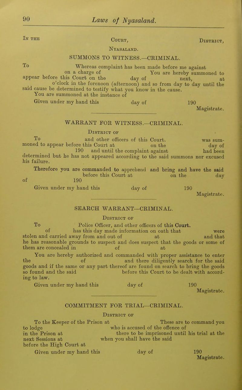THE Court, District, Nyasaland. SUMMONS TO WITNESS.—CEIMINAL. Whereas complaint has been made before me against on a charge of You are hereby summoned to appear before this Court on the day of next, at o'clock in the forenoon (afternoon) and so from day to day until the said cause be determined to testify what you know in the cause. You are summoned at the instance of Given under my hand this day of 190 Magistrate. WAEEANT FOR WITNESS.—CRIMINAL. District of To and other officers of this Court. was sum- moned to appear before this Court at on the day of 190 and until the complaint against had been determined but he has not appeared according to the said summons nor excused his failure. Therefore you are commanded to apprehend and bring and have the said before this Court at on the day of 190 Given under my hand this day of 190 Magistrate. SEARCH WARRANT—CRIMINAL. District of To Police Officer, and other officers of this Court. of has this day made information on oath that were stolen and carried away from and out of at and that he has reasonable grounds to suspect and does suspect that the goods or some of them are concealed in of at You are hereby authorized and commanded with proper assistance to enter the of and there diligently search for the said goods and if the same or any part thereof are found on search to bring the goods so found and the said before this Court to be dealt with accord- ing to law. Given under my hand this day of 190 Magistrate. COMMITMENT FOR TRIAL—CRIMINAL. District of To the Keeper of the Prison at These are to command you to lodge who is accused of the offence of in the Prison at there to be imprisoned until his trial at the next Sessions at when you shall have the said before the High Court at Given under my hand this day of 190 Magistrate.