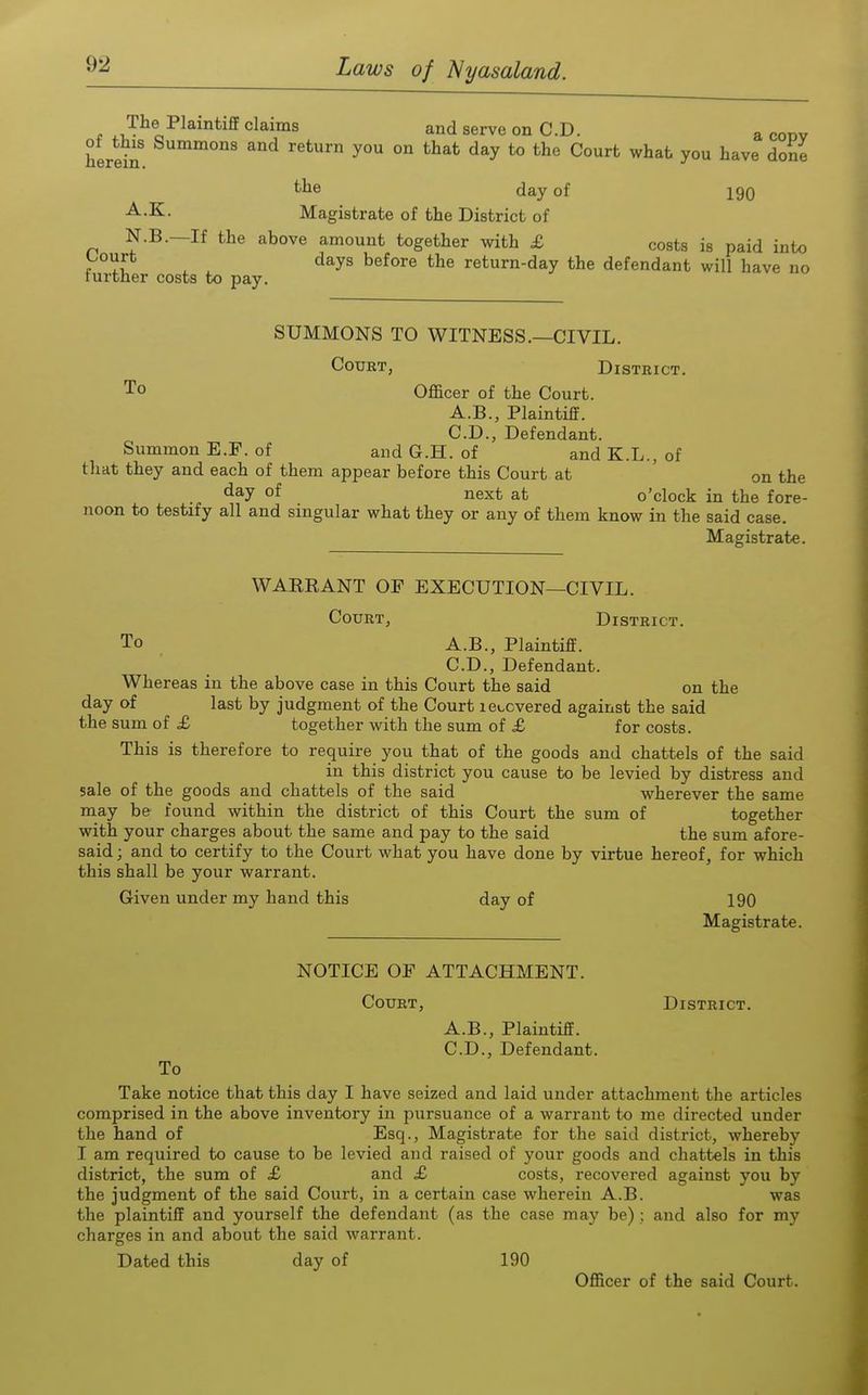 f ^1,- c. uiaims and serve on CD. a codv ot^this Summons and return you on that day to the Court what you have done The Plaintiff claims and serve on CD. his herein. the day of 190 -^•K- Magistrate of the District of N.B.—If the above amount together with £ costs is paid into , , days before the return-day the defendant will have no lurther costs to pay. SUMMONS TO WITNESS.—CIVIL. Court, District. To Officer of the Court. A.B., Plaintiff. CD., Defendant. Summon E.F. of and G.H. of and K.L., of tliat they and each of them appear before this Court at ' on the day of next at o'clock in the fore- noon to testify all and singular what they or any of them know in the said case. Magistrate. WARRANT OF EXECUTION—CIVIL. Court, District. To A.B., Plaintiff. CD., Defendant. Whereas in the above case in this Court the said on the day of last by judgment of the Court lei^cvered against the said the sum of £ together with the sum of £ for costs. This is therefore to require you that of the goods and chattels of the said in this district you cause to be levied by distress and sale of the goods and chattels of the said wherever the same may be found within the district of this Court the sum of together with your charges about the same and pay to the said the sum afore- said ; and to certify to the Court what you have done by virtue hereof, for which this shall be your warrant. Given under my hand this day of 190 Magistrate. NOTICE OF ATTACHMENT. Court, District. A.B., Plaintiff. CD., Defendant. To Take notice that this day I have seized and laid under attachment the articles comprised in the above inventory in pursuance of a warrant to me directed under the hand of Esq., Magistrate for the said district, whereby I am required to cause to be levied and raised of your goods and chattels in this district, the sum of £ and £ costs, recovered against you by the judgment of the said Court, in a certain case wherein A.B. was the plaintiff and yourself the defendant (as the case may be); and also for my charges in and about the said warrant. Dated this day of 190 Officer of the said Court.