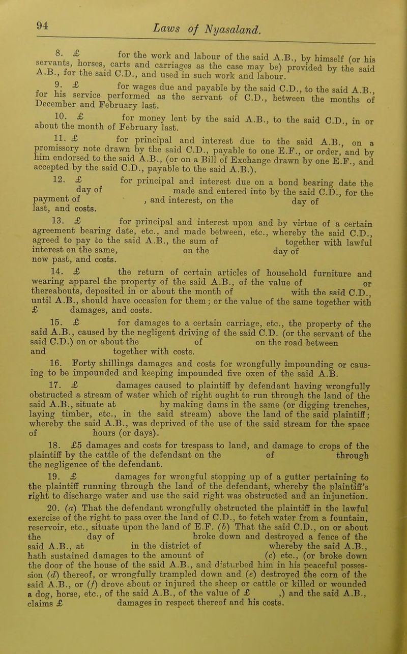 8. £ for the work and labour of the said A.B., by himself ror hia 7Tl^r^\'r'l ^^^r''''^/'' '''' ^^y P^^-^^ed by the said A.B., for the said CD., and used in such work and labour. 9. £ for wages due and payable by the said CD., to the said A B tor his service performed as the servant of CD., between the months of December and February last, 1, J?,. ^ , ^^^^ said A.B., to the said CD., in or about the month of February last. 11- ^ for principal and interest due to the said A.B on a promissory note drawn by the said CD., payable to one E.F., or order 'and by him endorsed to the said A.B., (or on a Bill of Exchange drawn by one E F and accepted by the said CD., payable to the said A.B.). 12- £ for principal and interest due on a bond bearing date the day of made and entered into by the said CD., for the payment of , and interest, on the day of last, and costs. 13. £ ^ for principal and interest upon and by virtue of a certain agreement bearing date, etc., and made between, etc., whereby the said CD., agreed to pay to the said A.B., the sum of together with lawful interest on the same, on the day of now past, and costs. 14. £ the return of certain articles of household furniture and wearing apparel the property of the said A.B., of the value of or thereabouts, deposited in or about the month of with the said CD. until A.B., should have occasion for them; or the value of the same together with £ damages, and costs. 15. £ for damages to a certain carriage, etc., the property of the said A.B., caused by the negligent driving of the said C.D. (or the servant of the said CD.) on or about the of on the road between and together with costs. 16. Forty shillings damages and costs for wrongfully impounding or caus- ing to be impounded and keeping impounded five oxen of the said A.B. 17. £ damages caused to plaintiff by defendant having wrongfully obstructed a stream of water which of right ought to run through the land of the said A.B., situate at by making dams in the same (or digging trenches, laying timber, etc., in the said stream) above the land of the said plaintiff; whereby the said A.B., was deprived of the use of the said stream for the' space of hours (or days). 18. £5 damages and costs for trespass to land, and damage to crops of the plaintiff by the cattle of the defendant on the of through the negligence of the defendant. 19. £ damages for wrongful stopping up of a gutter pertaining to the plaintiff running through the land of the defendant, whereby the plaintiff's right to discharge water and use the said right was obstructed and an injunction. 20. (a) That the defendant wrongfully obstructed the plaintiff in the lawful exercise of the right to pass over the land of CD., to fetch water from a fountain, reservoir, etc., situate upon the land of E.F. (b) That the said CD., on or about the day of broke down and destroyed a fence of the said A.B,, at in the district of whereby the said A.B., hath sustained damages to the amount of (c) etc., (or broke down the door of the house of the said A.B., and d:sturbed him in his peaceful posses- sion (d) thereof, or wrongfully trampled down and (e) destroyed the corn of the said A.B., or (/) drove about or injured the sheep or cattle or killed or wounded a dog, horse, etc., of the said A.B., of the value of £ ,) and the said A.B., claims £ damages in respect thereof and his costs.