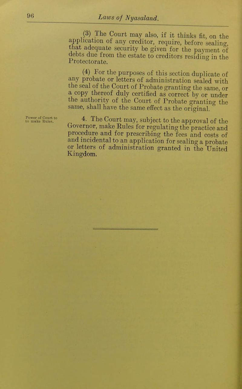 (3) The Court may also, if it thinks fit, on the application of any creditor, require, before sealing that adequate security be given for the payment of debts due from the estate to creditors residing in the Protectorate. (4) For the purposes of this section duplicate of any probate or letters of administration sealed with the seal of the Court of Probate granting the same, or a copy thereof duly certified as correct by or under the authority of the Court of Probate granting the same, shall have the same effect as the original. foTa^e kXs.'° 4. The Court may, subject to the approval of the Governor, make Rules for regulating the practice and procedure and for prescribing the fees and costs of and incidental to an application for sealing a probate or letters of administration granted in the United Kingdom.