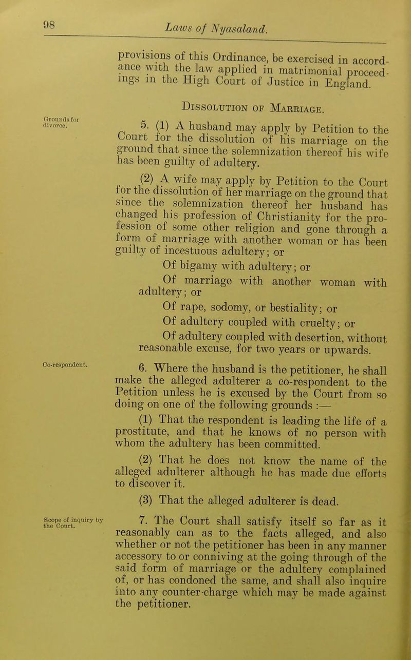 Grounds for divorce. Oo-respondeBt. Scope of inqniry by the Conrt. provisions of this Ordinance, be exercised in accord- ance with the law applied in matrimonial proceed- ings in the High Court of Justice in England. Dissolution of Marriage. 5. (1) A husband may apply by Petition to the Uourt lor the dissolution of his marriage on the ground that since the solemnization thereof his wife has been guilty of adultery. 4? ''^•^ ^PP^^ Petition to the Court tor the dissolution of her marriage on the ground that since the solemnization thereof her husband has changed his profession of Christianity for the pro- fession of some other religion and gone through a form of marriage with another woman or has been guilty of incestuous adultery; or Of bigamy with adultery; or Of marriage with another woman with adultery; or Of rape, sodomy, or bestiality; or Of adultery coupled with cruelty; or Of adultery coupled with desertion, without reasonable excuse, for two years or upwards. 6. Where the husband is the petitioner, he shall make the alleged adulterer a co-respondent to the Petition unless he is excused by the Court from so doing on one of the following grounds :— (1) That the respondent is leading the life of a prostitute, and that he knows of no person with whom the adultery has been committed. (2) That he does not know the name of the alleged adulterer although he has made due efforts to discover it. (3) That the alleged adulterer is dead. 7. The Court shall satisfy itself so far as it reasonably can as to the facts alleged, and also whether or not the petitioner has been in any manner accessory to or conniving at the going through of the said form of marriage or the adultery complained of, or has condoned the same, and shall also inquire into any counter-charge which may be made against the petitioner.