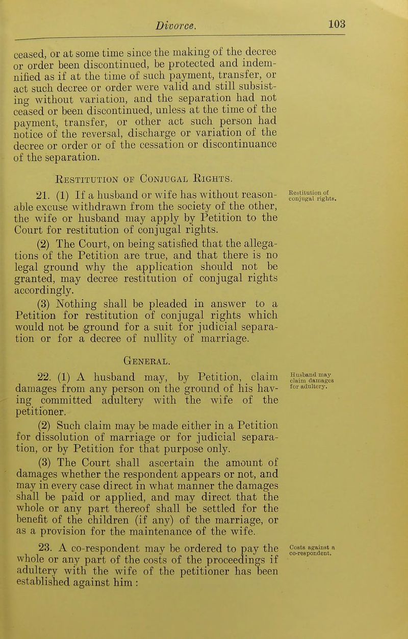 ceased, or at some time since the making of the decree or order been discontinued, be protected and indem- nified as if at the time of such payment, transfer, or act such decree or order were valid and still subsist- ing without variation, and the separation had not ceased or been discontinued, unless at the time of the payment, transfer, or other act such person had notice of the reversal, discharge or variation of the decree or order or of the cessation or discontinuance of the separation. Eestitution of Conjugal Eights. 21. (1) If a husband or wife has without reason- ^l,%\\S%°hts. able excuse withdrawn from the society of the other, the wife or husband may apply by Petition to the Court for restitution of conjugal rights. (2) The Court, on being satisfied that the allega- tions of the Petition are true, and that there is no legal ground why the application should not be granted, may decree restitution of conjugal rights accordingly. (3) Nothing shall be pleaded in answer to a Petition for restitution of conjugal rights which would not be iground for a suit for judicial separa- tion or for a decree of nullity of marriage. General. 22. (1) A husband may, by Petition, ^ claim S'^SanS'agcs damages from any person on the ground of his hav- for w^uitciy. ing committed adultery with the wife of the petitioner. (2) Such claim may be made either in a Petition for dissolution of marriage or for judicial separa- tion, or by Petition for that purpose only. (3) The Court shall ascertain the amount of damages whether the respondent appears or not, and may in every case direct in what manner the damages shall be paid or applied, and may direct that the whole or any part thereof shall be settled for the benefit of the children (if any) of the marriage, or as a provision for the maintenance of the wife. 23. A co-respondent may be ordered to pay the co^-fosSont.'' whole or any part of the costs of the proceedings if adultery with the wife of the petitioner has been established against him: