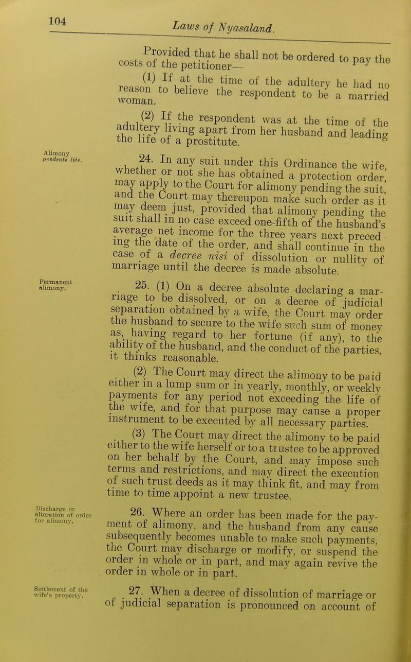 Alimony pendente life. Permanent alimony. Discharge or alteration of order for alimonj'. Settlement of the wife's property. costs aUhf^^^^^^^ -^-^ pay the vf^^J^Kl^^v t'® adultery he had no woman. ' respondent to be a married -r respondent was at the time of the ^h. Hf7 f ^'^^ ^P^'^ ^'^^ ^«band and leadin| the lite of a prostitute. ^ , 1. 1^' ^.^^^ ^^^er t^is Ordinance the wife whether or not she has obtained a protection order' may apply to the Court for alimony pending the suit' and the Court may thereupon make such order as it may deem just, provided that alimony pending the suit shall m no case exceed one-fifth of the husband's fZ^'fFr^ 'TT ^h^^e 3^e^rs next preced mg the date of the order, and shall continue in the case ot a decree nisi of dissolution or nullity of marriage until the decree is made absolute. . 25. (1) On a decree absolute declaring a mar- riage to be dissolved, or on a decree of iudicial separation obtained by a wife, the Court may order the husband to secure to the wife such sum of money as having regard to her fortune (if any), to the ability of the husband, and the conduct of the parties It thinks reasonable. (2) The Court may direct the alimony to be paid either m a lump sum or in yearly, monthly, or weekly payments for any period not exceeding the life of the wife, and for that purpose may cause a proper instrument to be executed by all necessary parties. (3) The Court may direct the alimony to be paid either to the wife herself or to a trustee to Ibe approved on her behalf by the Court, and may impose such terms and restrictions, and may direct the execution ot such trust deeds as it may think fit, and may from time to time appoint a new trustee. 26. Where an order has been made for the pa)^- ment of alimony, and the husband from any cause subsequently becomes unable to make such payments, the Court may discharge or modify, or suspend the order m whole or in part, and may again revive the order m whole or in part. 27. When a decree of dissolution of marriage or of judicial separation is pronounced on account of