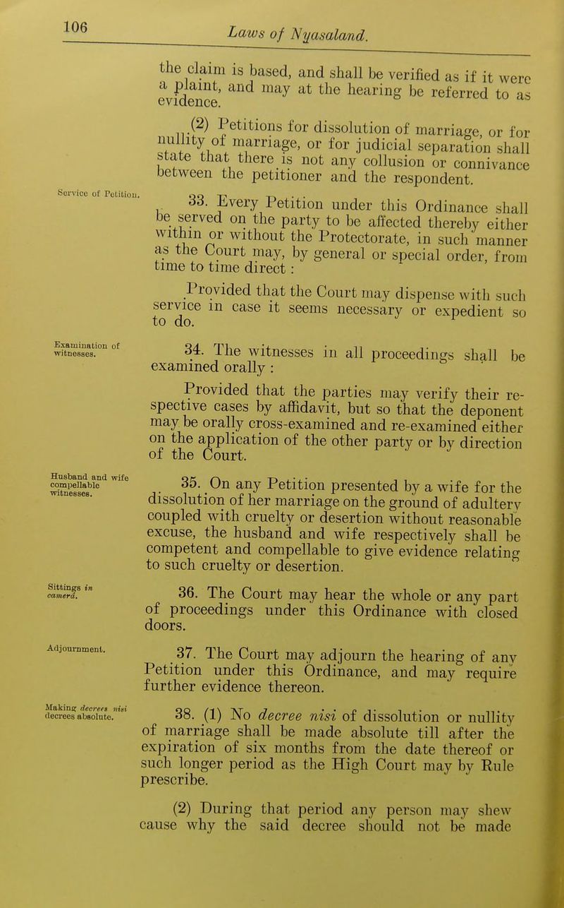 Service of Potitiou. the claim is based, and shall be verified as if it were evfdence '^'^^ ^^^^ hearing be referred to as (2) Petitions for dissolution of marriaj?e, or for ^1 /ir^'^^^' ^ j^^^^^i^l separation shall state that there is not any collusion or connivance between the petitioner and the respondent. 33. Every Petition under this Ordinance shall be served on the party to be affected thereby either withm or without the Protectorate, in such manner as tlie Court may, by general or special order, from time to time direct : Provided that the Court may dispense with such service m case it seems necessary or expedient so to do. be wftne88es.'° °^ 34. Tlic witnesscs in all proceedings shall examined orally : Provided that the parties may verify their re- spective cases by affidavit, but so that the deponent may be orally cross-examined and re-examined either on the application of the other party or by direction of the Court. SiS^^ • Petition presented by a wife for the wi nesses. dissolutiou of hcr marriage on the ground of adultery coupled with cruelty or desertion without reasonable excuse, the husband and wife respectively shall be competent and compellable to give evidence relating to such cruelty or desertion. 36. The Court may hear the whole or any part of proceedings under this Ordinance with closed doors. 37. The Court may adjourn the hearing of any Petition under this Ordinance, and may require further evidence thereon. 38. (1) No decree nisi of dissolution or nullity of marriage shall be made absolute till after the expiration of six months from the date thereof or such longer period as the High Court may by Rule prescribe. (2) During that period any person may shew cause why the said decree should not be made Sittings in camera. Afljournmenl. Makincr decrert nni decrees absolute. i