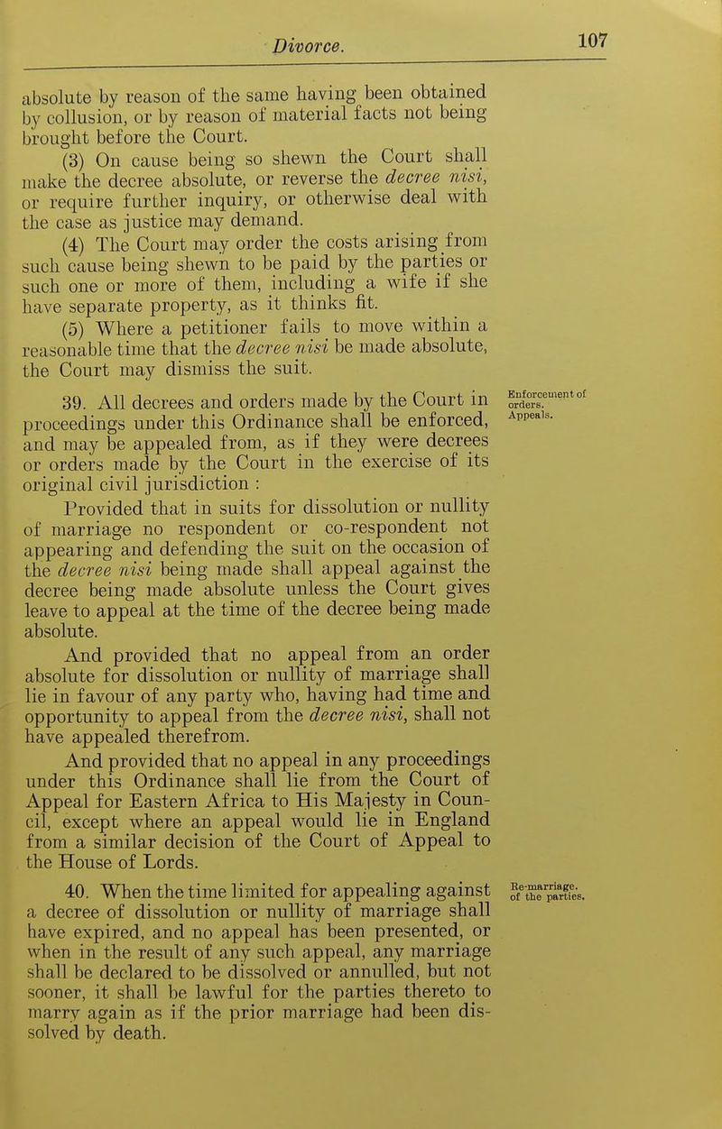 absolute by reason of the same having been obtained by collusion, or by reason of material facts not being brought before the Court. (3) On cause being so shewn the Court shall make the decree absolute, or reverse the decree nisi, or require further inquiry, or otherwise deal with the case as justice may demand. (4) The Court may order the costs arising from such cause being shewn to be paid by the parties or such one or more of them, including a wife if she have separate property, as it thinks fit. (5) Where a petitioner fails to move within a reasonable time that the decree nisi be made absolute, the Court may dismiss the suit. 39. All decrees and orders made by the Court in proceedings under this Ordinance shall be enforced, and may be appealed from, as if they were decrees or orders made by the Court in the exercise of its original civil jurisdiction : Provided that in suits for dissolution or nullity of marriage no respondent or co-respondent not appearing and defending the suit on the occasion of the decree nisi being made shall appeal against the decree being made absolute unless the Court gives leave to appeal at the time of the decree being made absolute. And provided that no appeal from an order absolute for dissolution or nullity of marriage shall lie in favour of any party who, having had time and opportunity to appeal from the decree nisi, shall not have appealed therefrom. And provided that no appeal in any proceedings under this Ordinance shall lie from the Court of Appeal for Eastern Africa to His Majesty in Coun- cil, except where an appeal would lie in England from a similar decision of the Court of Appeal to the House of Lords. 40. When the time limited for appealing against S'^rirffes. a decree of dissolution or nullity of marriage shall have expired, and no appeal has been presented, or when in the result of any such appeal, any marriage shall be declared to be dissolved or annulled, but not sooner, it shall be lawful for the parties thereto to marry again as if the prior marriage had been dis- solved by death.