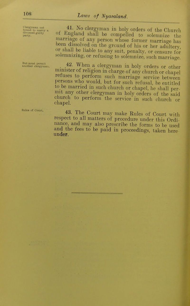 Clerfryman not bouud to marry a divorced guilty- party. But must permit another clerg-ymRu Rules of Court. Laws of Nyasaland. ^ No clergyman in holy orders of the Church oi Jingland shall be compelled to solemnize the marriage of any person whose former marriage has been dissolved on the ground of his or her adultery, or shall be liable to any suit, penalty, or censure for solemnizing, or refusing to solemnize, such marriage. . 42. When a clergyman in holy orders or other minister of rehgion in charge of any church or chapel refuses to perform such marriage service between persons who would, but for such refusal, be entitled to be married m such church or chapel, he shall per- mit any other clergyman in holy orders of the said church to perform the service in such church or chapel. 43. The Court may make Eules of Court with respect to all matters of procedure under this Ordi- nance and may also prescribe the forms to be used and the fees to be paid in proceedings, taken here under.